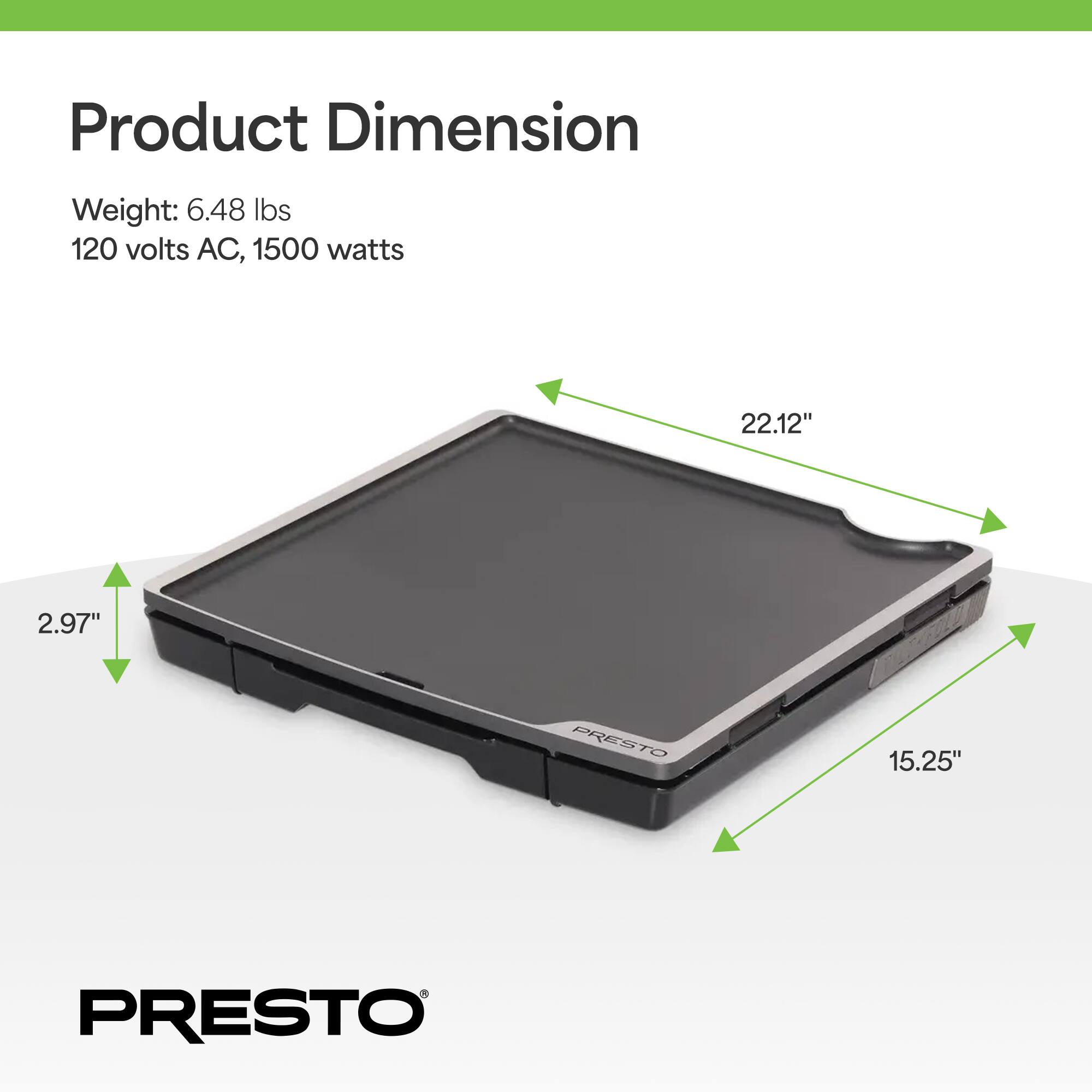 Product Dimension  
Weight: 6.48 lbs  
120 volts AC, 1500 watts  
22.12" x 15.25" x 2.97"  
PRESTO
