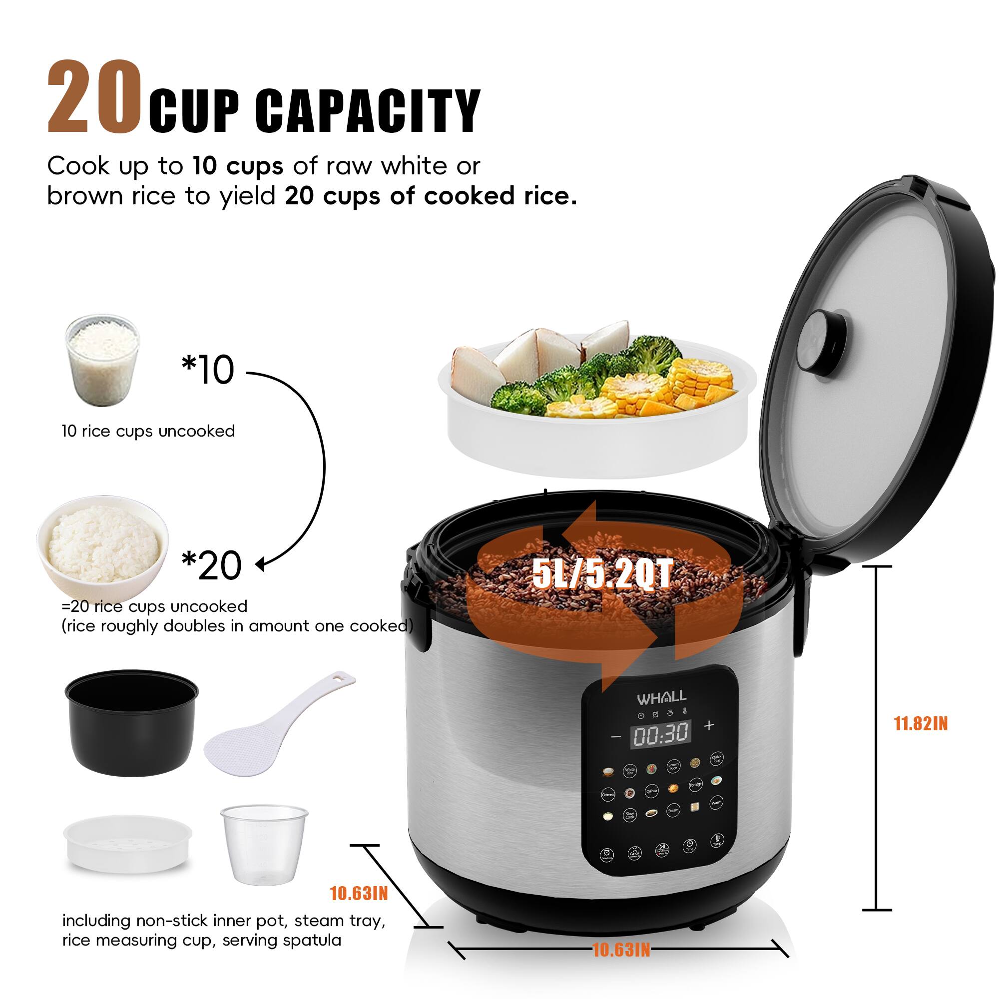 20 CUP CAPACITY  
Cook up to 10 cups of raw white or brown rice to yield 20 cups of cooked rice.  

*10  
10 rice cups uncooked  

*20  
=20 rice cups uncooked (rice roughly doubles in amount when cooked)  

5L/5.2QT  

including non-stick inner pot, steam tray, rice measuring cup, serving spatula  

10.63IN  
11.82IN