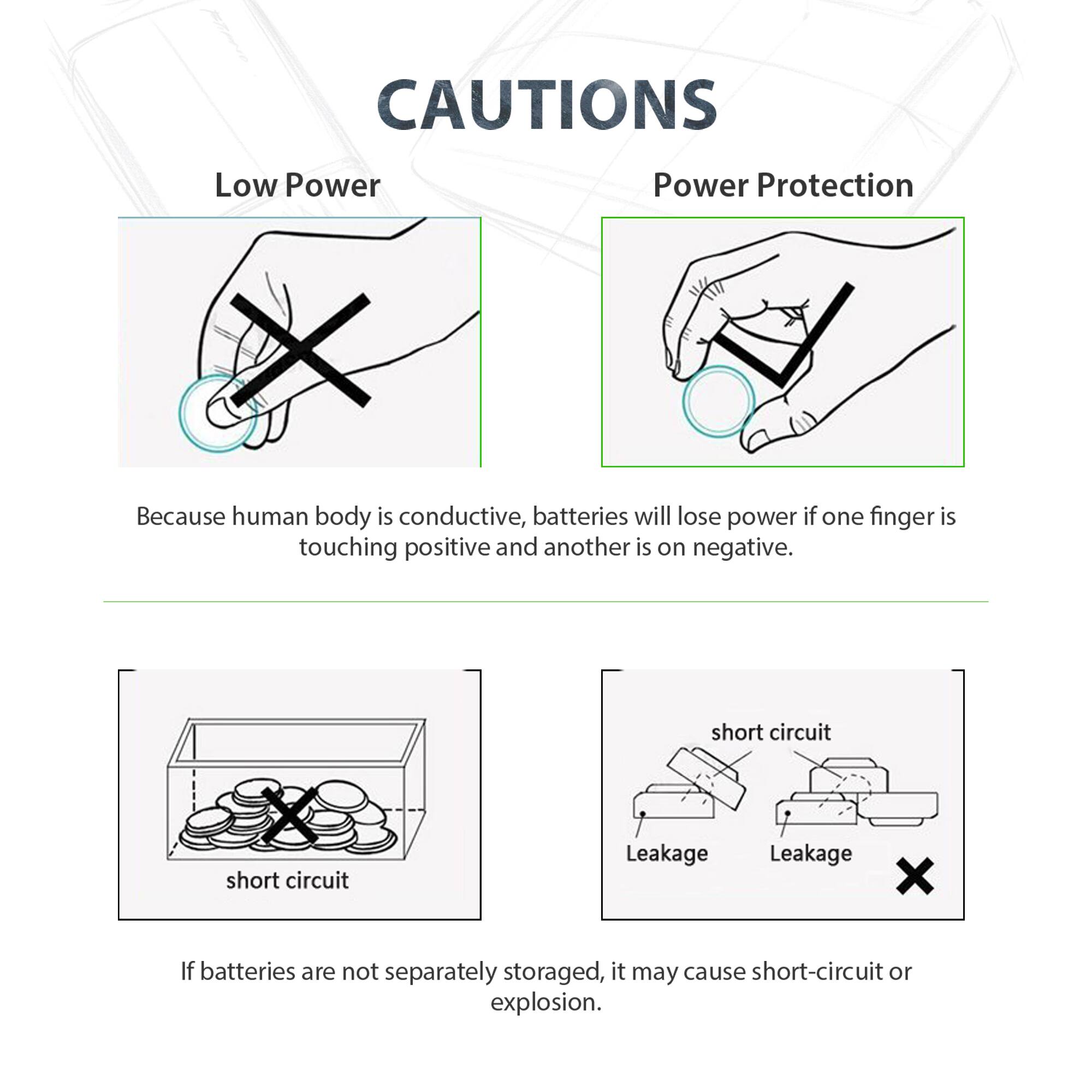 CAUTIONS

Low Power
Power Protection

Because human body is conductive, batteries will lose power if one finger is touching positive and another is on negative.

short circuit
Leakage

If batteries are not separately stored, it may cause short-circuit or explosion.