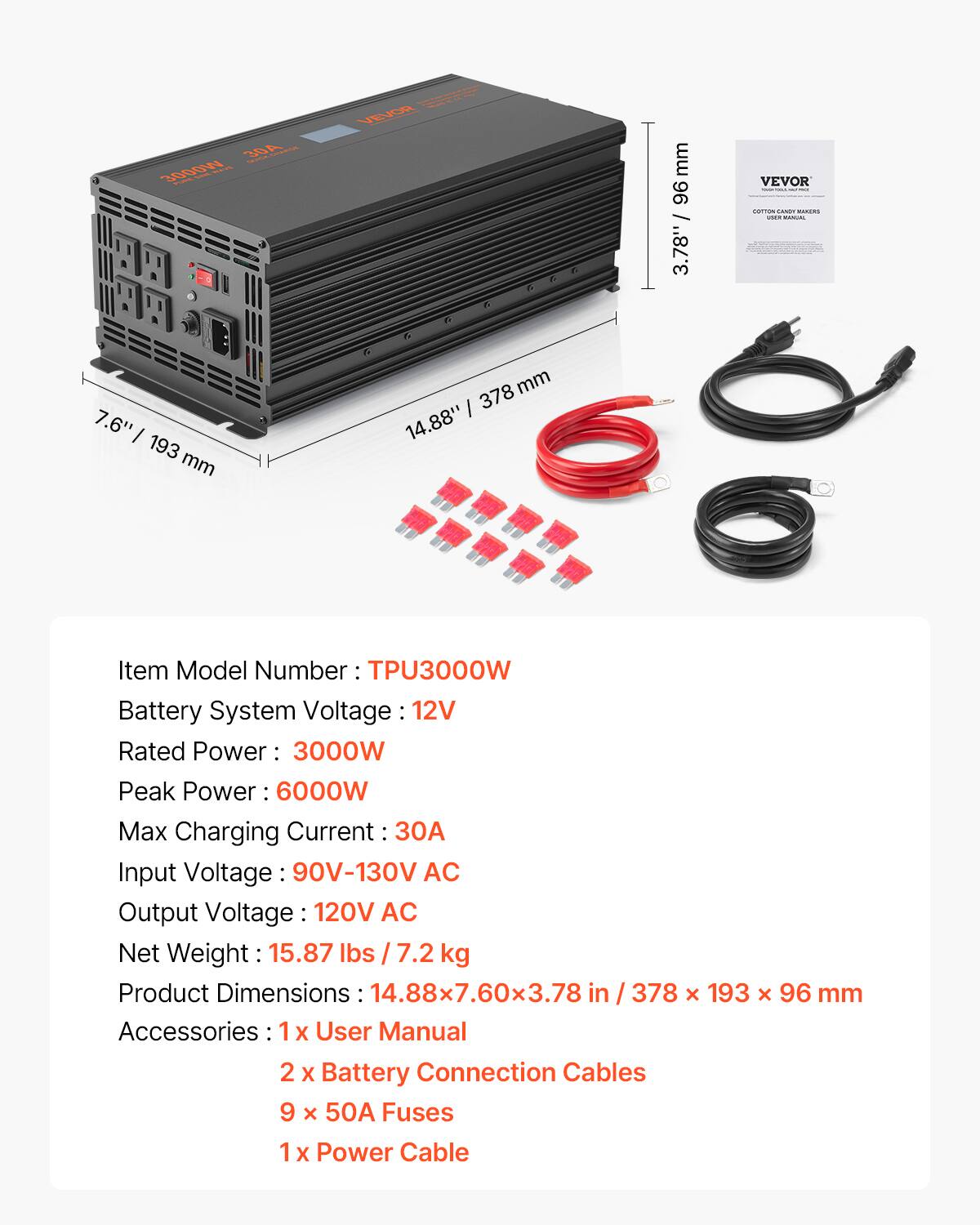 30A THINKON 3000W  
VEVOR  
mm 96 3.78"/  
VEVOR ORTION SANDY IMALIN VIAN WWW.  
7.6" I 193 mm  
378 mm 14.88"  
Item Model Number TPU3000W Battery System Voltage 12V Rated Power 3000W Peak Power 6000W Max Charging Current 30A Input Voltage: 90V-130V AC Output Voltage: 120V AC Net Weight 15.87 lbs / 7.2 kg Product Dimensions : 14.88x7.60x3.78 in / 378 x 193 X 96 mm Accessories 1 X User Manual 2 X Battery Connection Cables 9 x 50A Fuses 1 X Power Cable