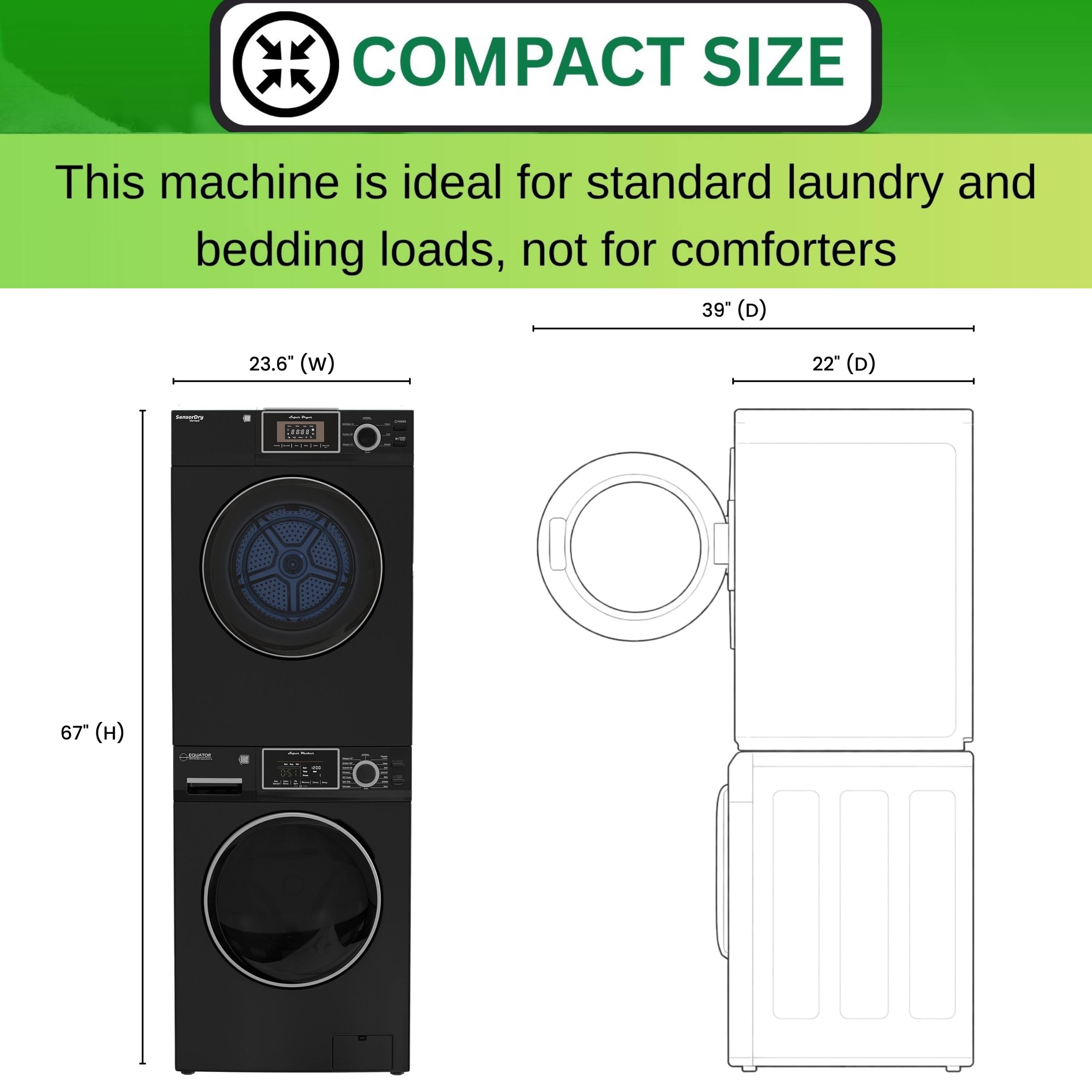 COMPACT SIZE  
This machine is ideal for standard laundry and bedding loads, not for comforters  

39" (D)  
23.6" (W)  
22" (D)  
67" (H)