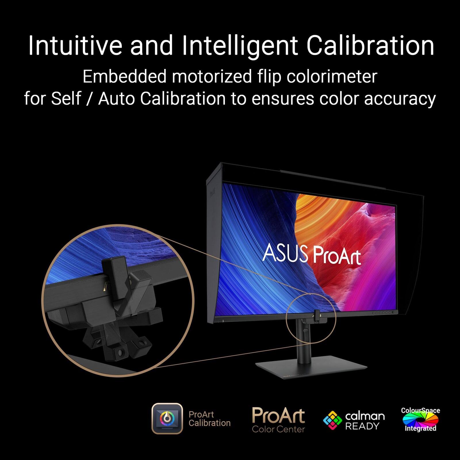 Intuitive and Intelligent Calibration  
Embedded motorized flip colorimeter for Self / Auto Calibration to ensure color accuracy  
ASUS ProArt  
ProArt Calibration  
ProArt Color Center  
calman READY  
ColourSpace Integrated