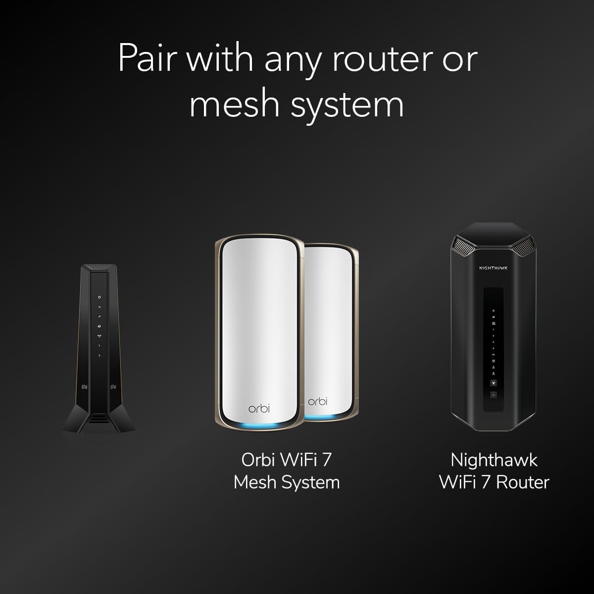 Pair with any router or mesh system

Orbi WiFi 7 Mesh System

Nighthawk WiFi 7 Router