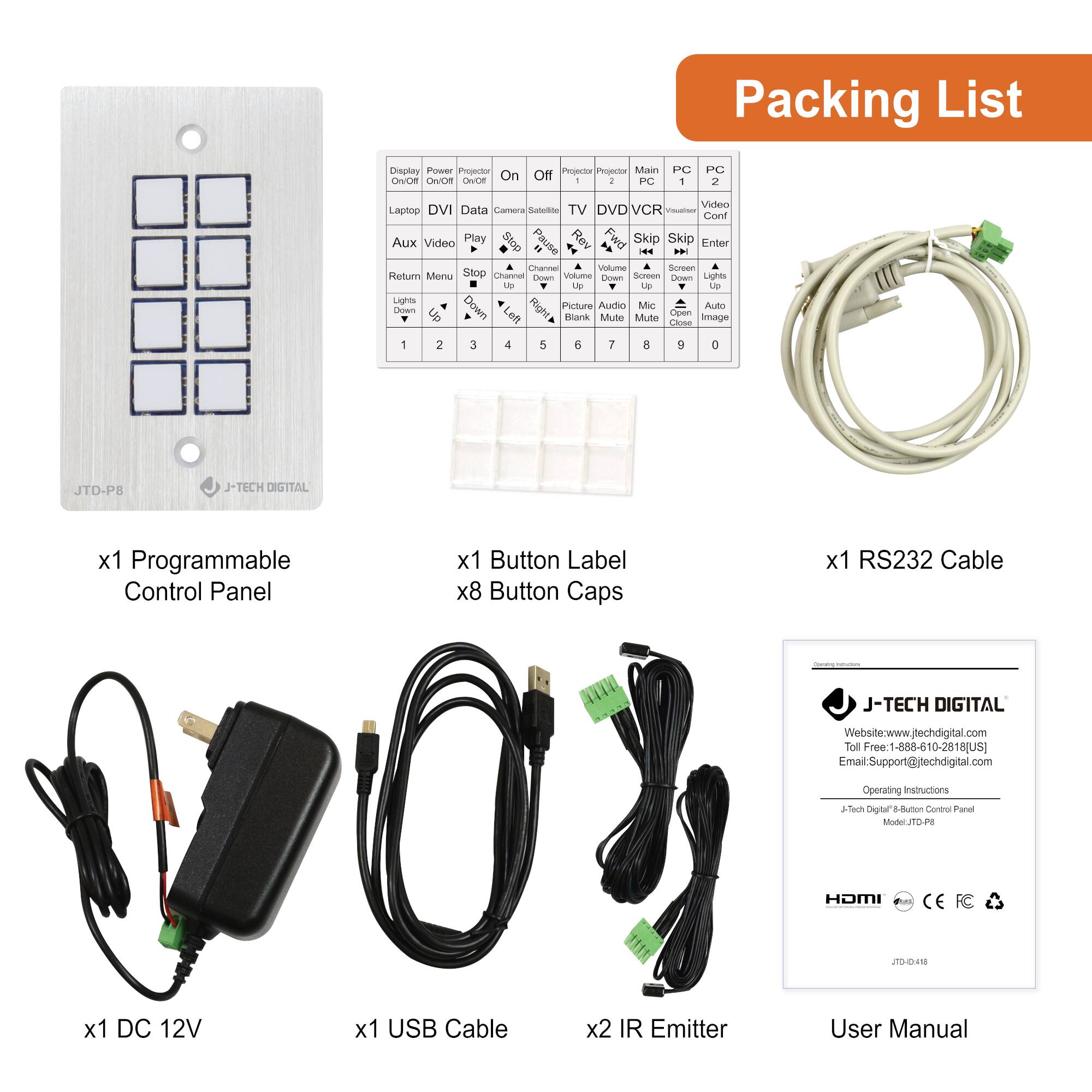 **Packing List**

- x1 Programmable Control Panel
- x1 Button Label
- x8 Button Caps
- x1 RS232 Cable
- x1 DC 12V
- x1 USB Cable
- x2 IR Emitter
- User Manual

**Operating Instructions**

- J-TECH DIGITAL
- Website: www.jtechdigital.com
- Toll Free: 1-888-610-2818 (US)
- Email: Support@jtechdigital.com

**J-TECH DIGITAL 8-Button Control Panel**
- Model: JTD-PE
- JTD-PE

**Buttons:**
- Display Power On/Off
- Projector On/Off
- PC 1
- PC 2
- TV
- DVD/VCR
- DVR
- DVR
- DVR
- DVR
- DVR
- DVR
- DVR
- DVR
- DVR
- DVR
- DVR
- DVR
- DVR
- DVR
- DVR
- DVR
- DVR
- DVR
- DVR
- DVR
- DVR
- DVR
- DVR
- DVR
- DVR
- DVR
-