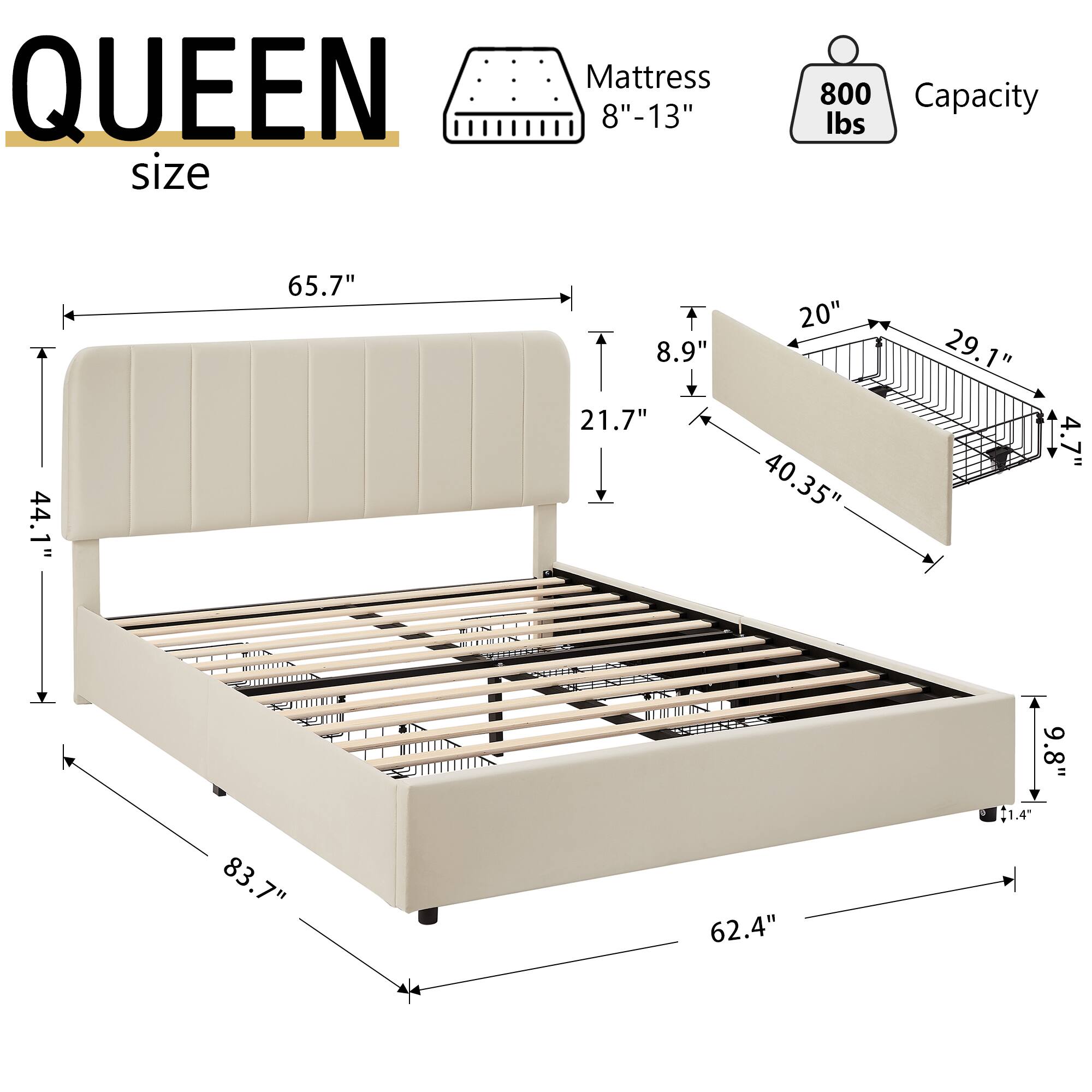 QUEEN size Mattress 8"-13" 800 Capacity lbs 44.1" 65.7" 8.9" 21.7" 20" 40.35" 29.1" 4.7" 9.8" 83.7" 62.4" 1.4"