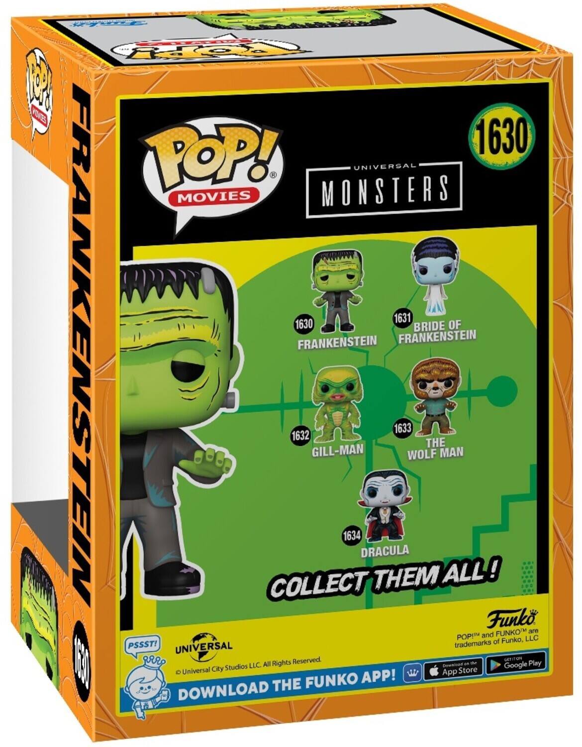POP! MONSTERS UNIVERSAL MOVIES 1630 1631 BRIDE OF FRANKENSTEIN FRANKENSTEIN 1632 GILL-MAN 1633 WOLF MAN 1634 DRACULA COLLECT THEM ALL! Funko POP! and FUNKO are trademarks of Funko, LLC. PSSST! Universal City Studios LLC. All Rights Reserved. DOWNLOAD THE FUNKO APP! Download on the App Store and Google Play