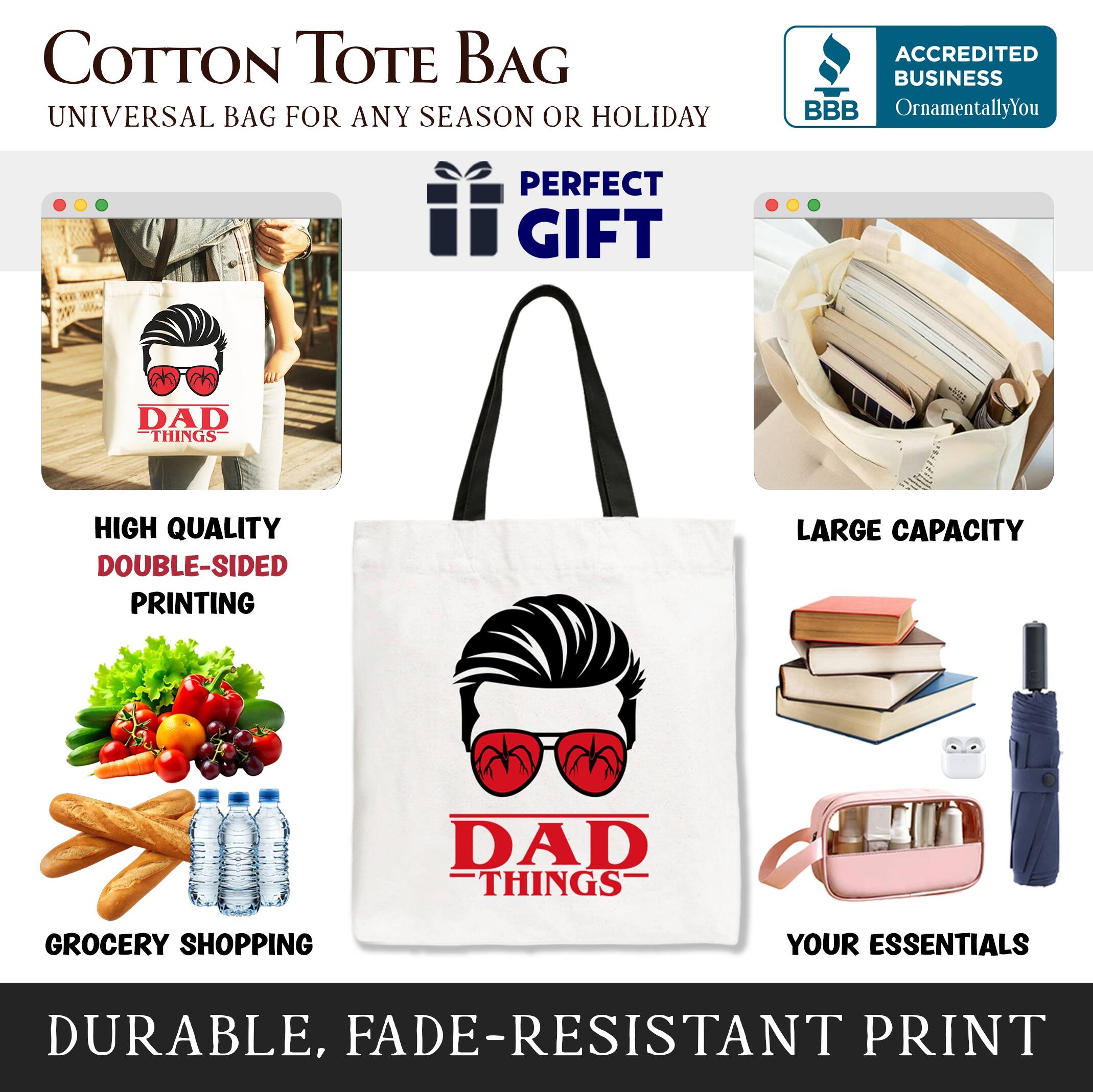 COTTON TOTE BAG  
UNIVERSAL BAG FOR ANY SEASON OR HOLIDAY  

ACCREDITED BUSINESS  
BBB  
OrnamentallyYou  

PERFECT GIFT  
DAD THINGS  

HIGH QUALITY  
DOUBLE-SIDED PRINTING  

LARGE CAPACITY  

GROCERY SHOPPING  
YOUR ESSENTIALS  

DURABLE, FADE-RESISTANT PRINT