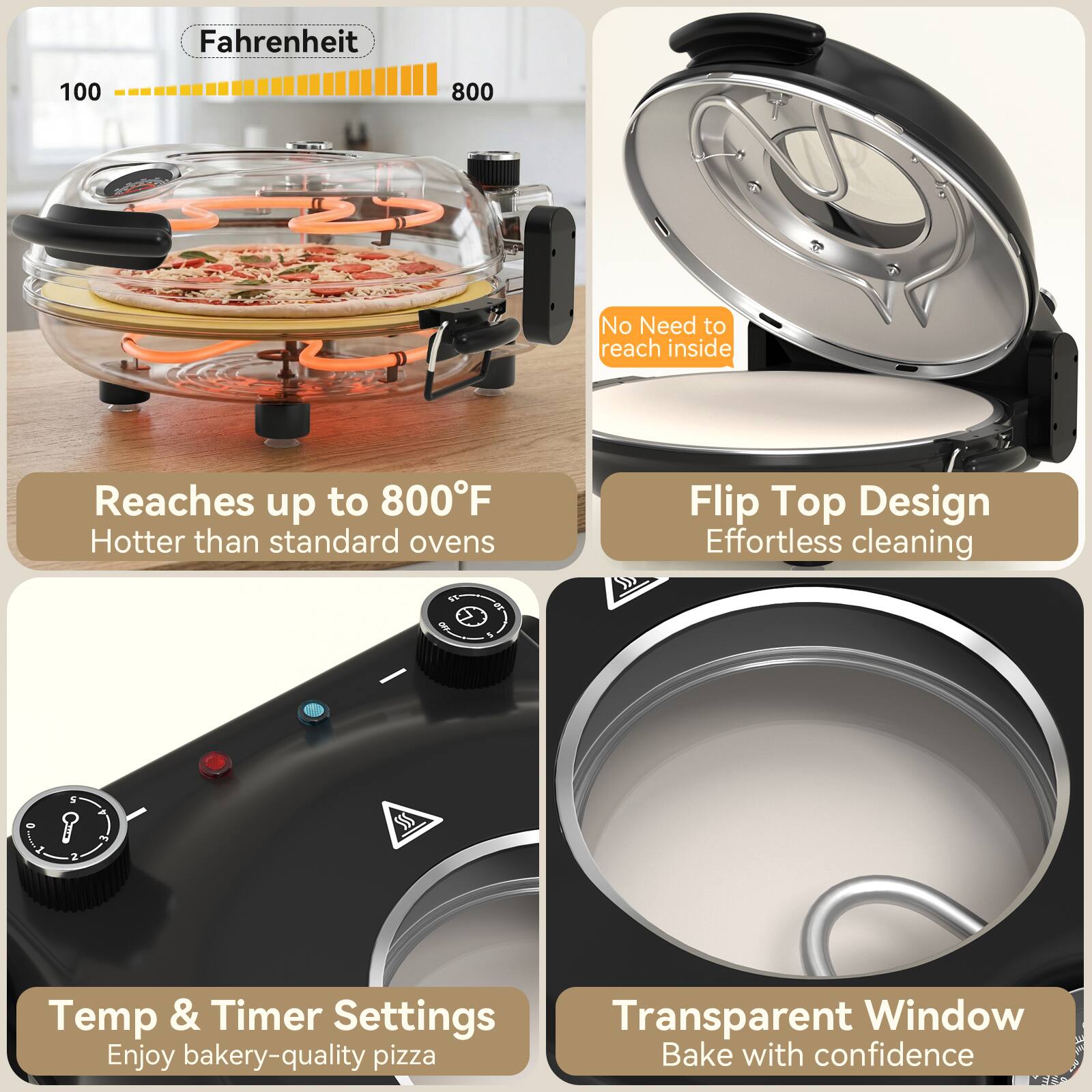 Fahrenheit 100 800  
No Need to reach inside  
Reaches up to 800°F  
Hotter than standard ovens  
Flip Top Design  
Effortless cleaning  
2 SSS Temp & Timer Settings  
Transparent Window  
Enjoy bakery-quality pizza  
Bake with confidence