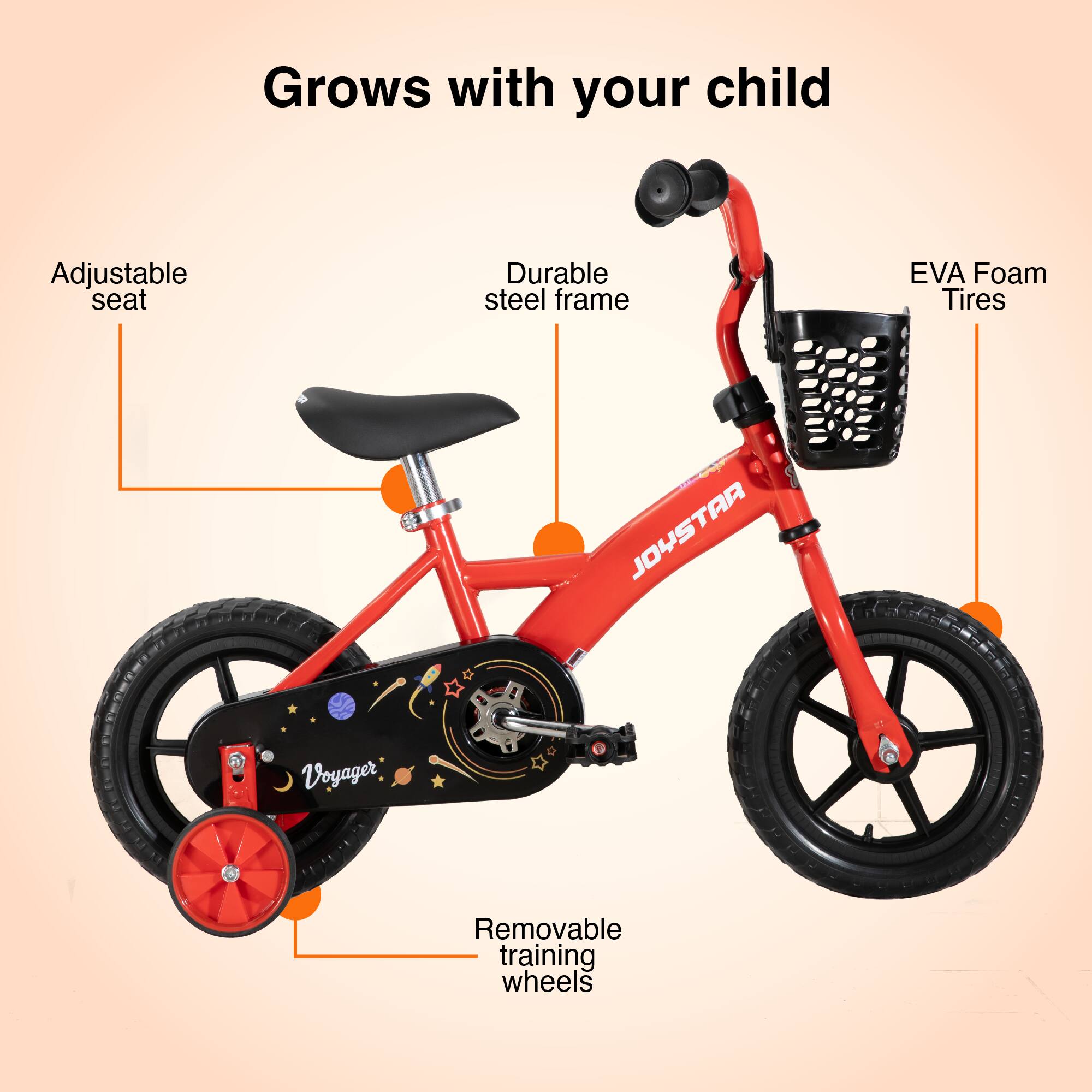 Grows with your child  
Adjustable seat  
Durable steel frame  
EVA Foam Tires  
JOYSTAR Voyager  
Removable training wheels