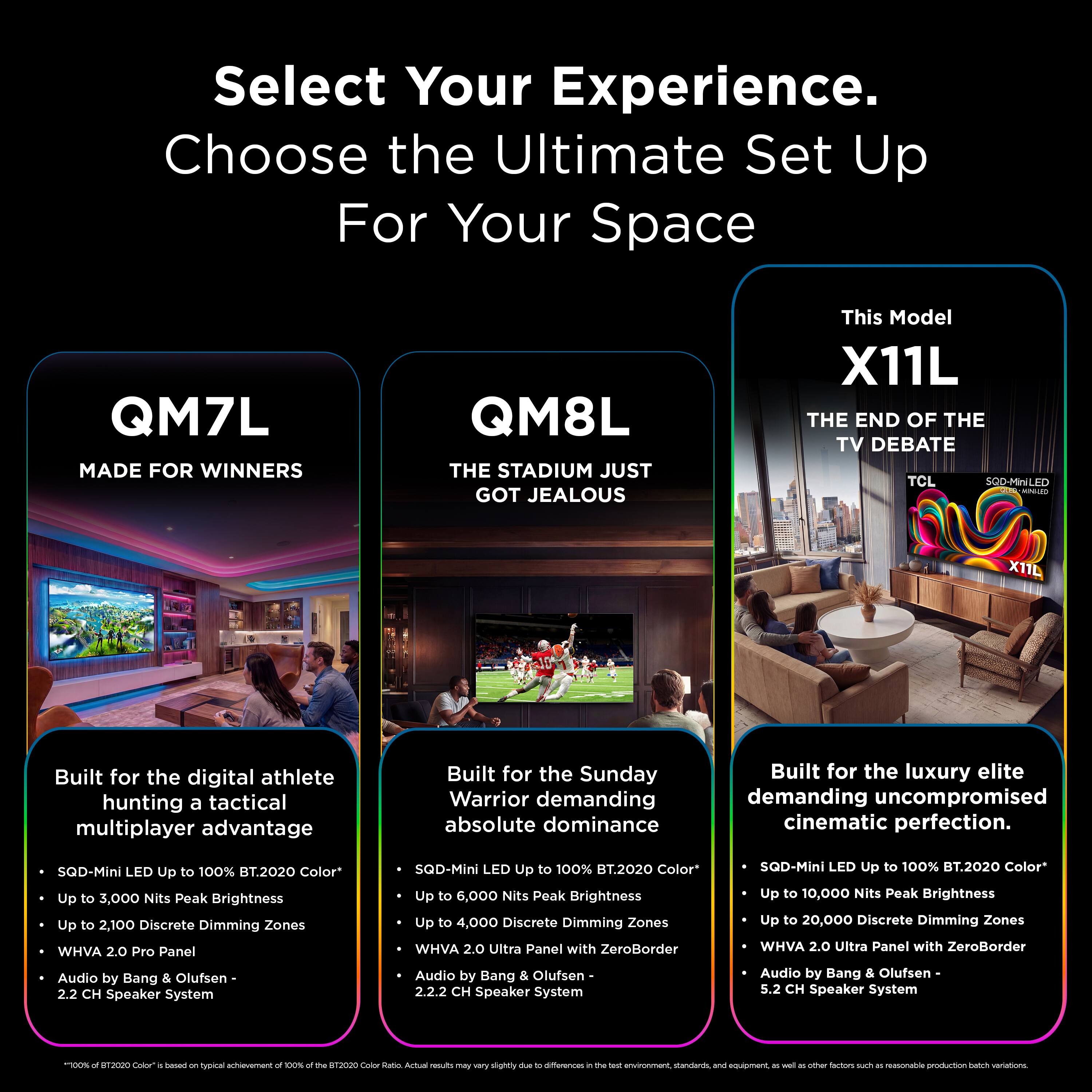 Select Your Experience.  
Choose the Ultimate Set Up For Your Space

QM7L  
MADE FOR WINNERS

QM8L  
THE STADIUM JUST GOT JEALOUS

This Model  
X11L  
THE END OF THE TV DEBATE  
TCL SQD-MiniLED MINHED

Built for the digital athlete hunting a tactical multiplayer advantage  
Built for the Sunday Warrior demanding absolute dominance  
Built for the luxury elite demanding uncompromised cinematic perfection.

SQD-Mini LED  
Up to 100% BT.2020 Color*  
Up to 3,000 Nits Peak Brightness  
Up to 2,100 Discrete Dimming Zones  
WHVA 2.0 Pro Panel  
Audio by Bang & Olufsen - 2.2 CH Speaker System

SQD-Mini LED  
Up to 100% BT.2020 Color*  
Up to 6,000 Nits Peak Brightness  
Up to 4,000 Discrete Dimming Zones  
WHVA 2.0 Ultra Panel with ZeroBorder  
Audio by Bang & Olufsen - 2.2.2 CH Speaker System

SQD