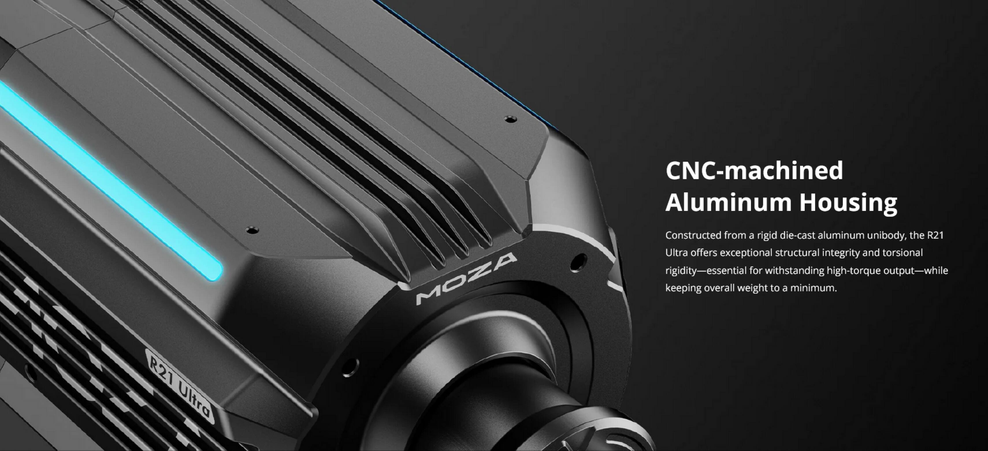 MOZA CNC-machined Aluminum Housing  
Constructed from a rigid die-cast aluminum unibody, the R21 Ultra offers exceptional structural integrity and torsional rigidity—essential for withstanding high-torque output—while keeping overall weight to a minimum.