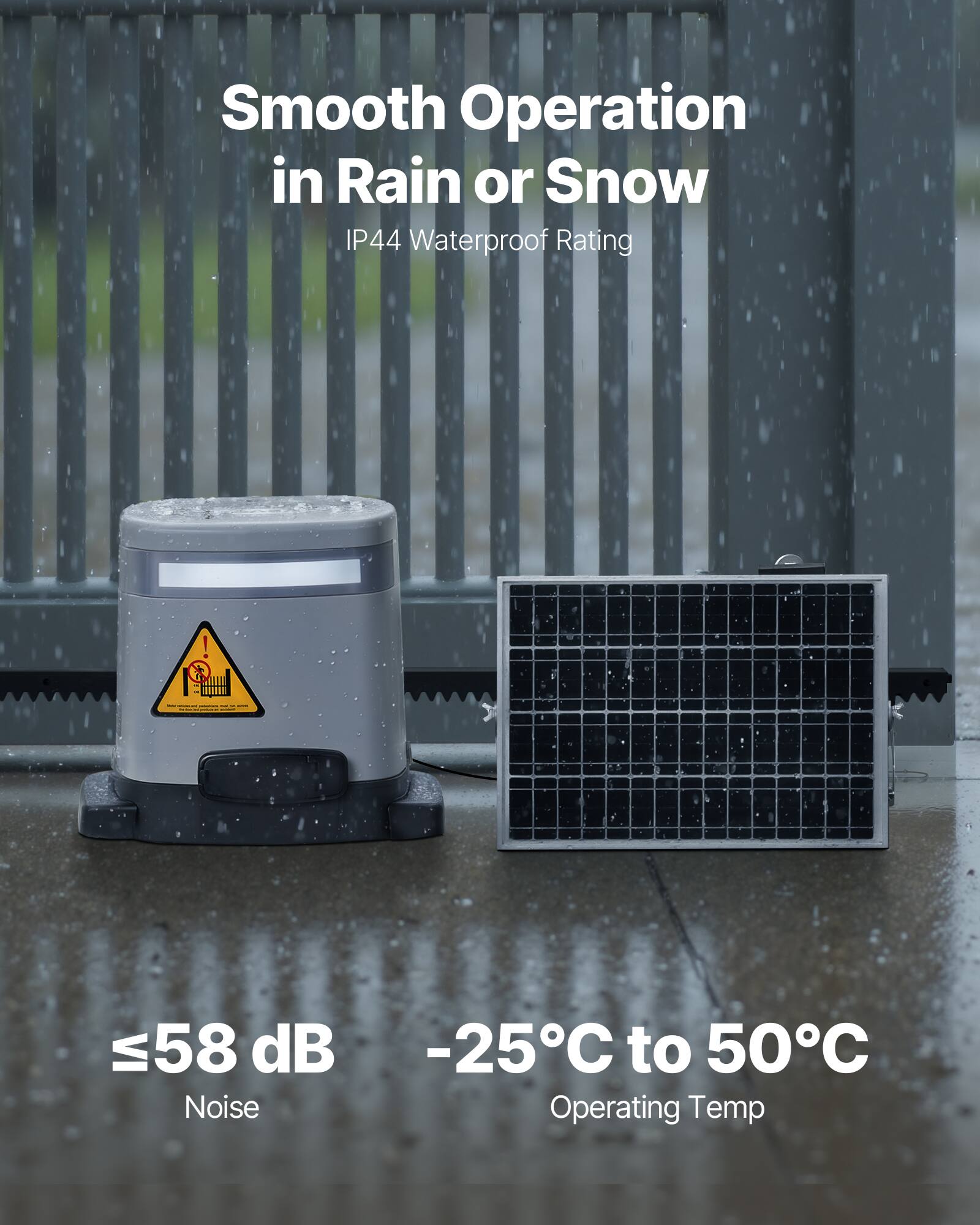 Smooth Operation in Rain or Snow  
IP44 Waterproof Rating  

≤58 dB Noise  
-25°C to 50°C Operating Temp