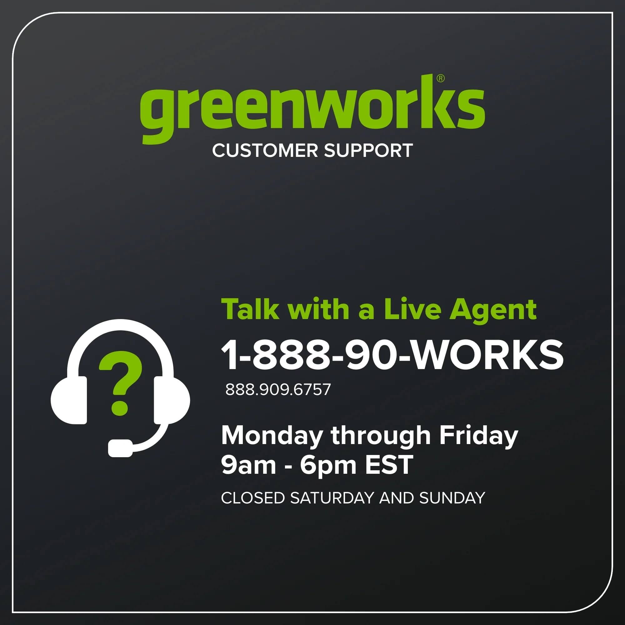 greenworks  
CUSTOMER SUPPORT

Talk with a Live Agent  
1-888-90-WORKS  
888.909.6757

Monday through Friday  
9am - 6pm EST

CLOSED SATURDAY AND SUNDAY