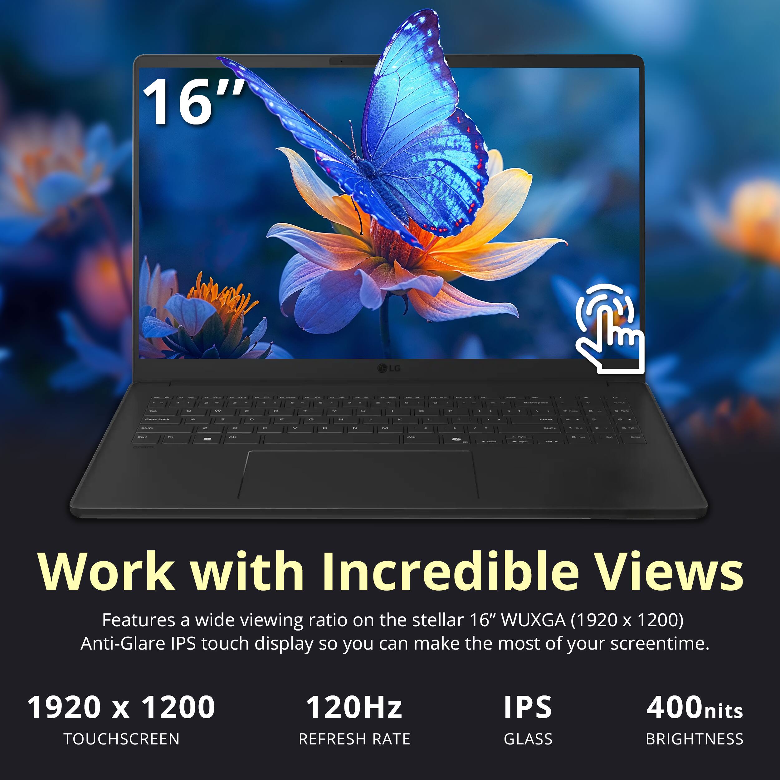 16" LG

Work with Incredible Views
Features a wide viewing ratio on the stellar 16" WUXGA (1920 x 1200) Anti-Glare IPS touch display so you can make the most of your screentime.

1920 x 1200 TOUCHSCREEN
120Hz REFRESH RATE
IPS GLASS
400nits BRIGHTNESS
