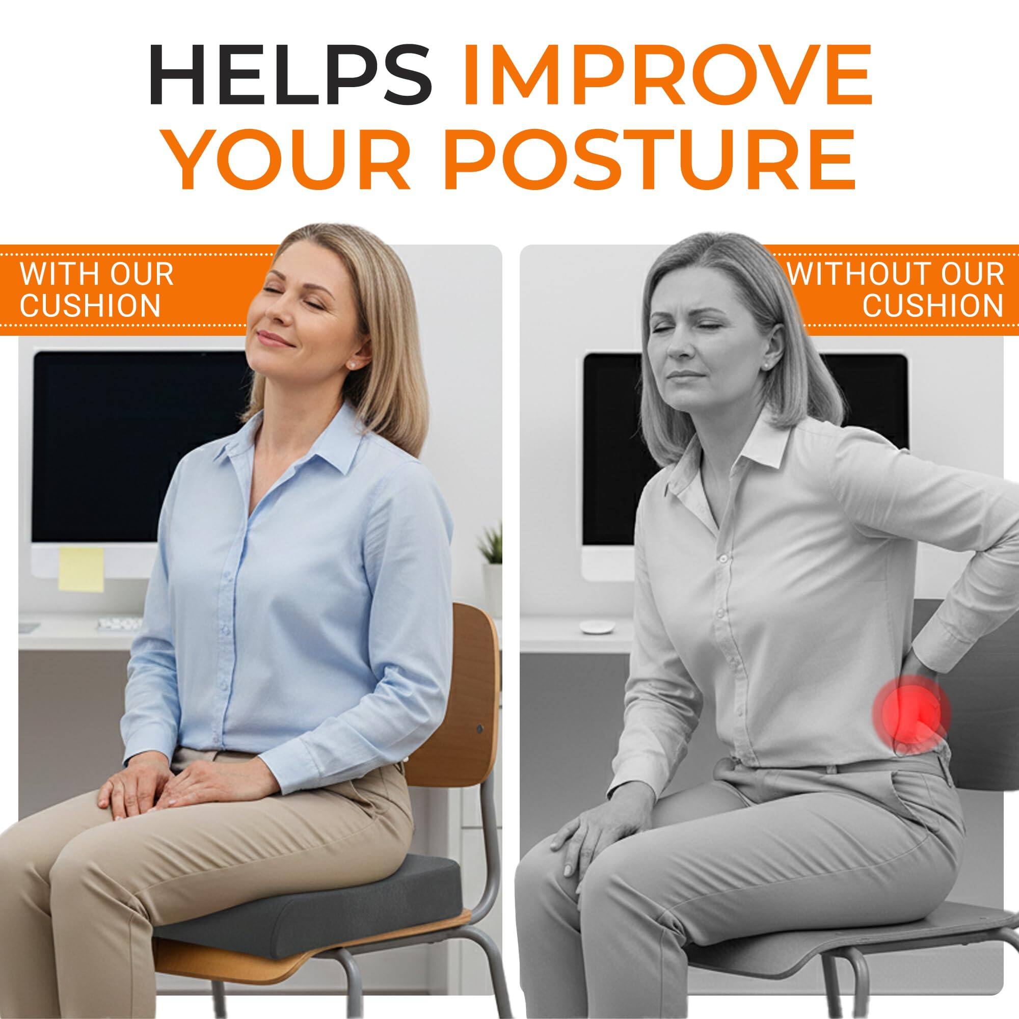 HELPS IMPROVE YOUR POSTURE

WITH OUR CUSHION

WITHOUT OUR CUSHION