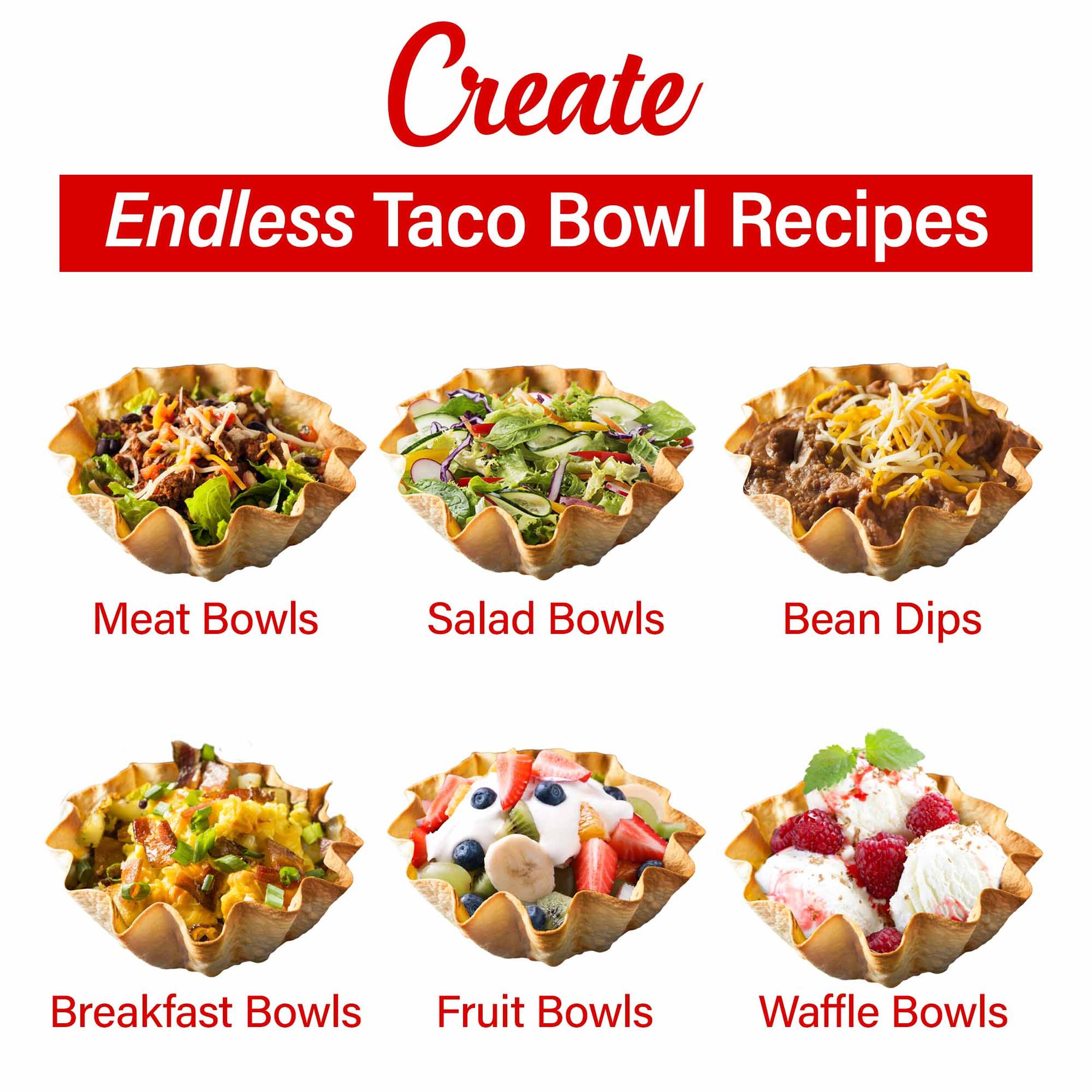 Create Endless Taco Bowl Recipes  
Meat Bowls  
Salad Bowls  
Bean Dips  
Breakfast Bowls  
Fruit Bowls  
Waffle Bowls