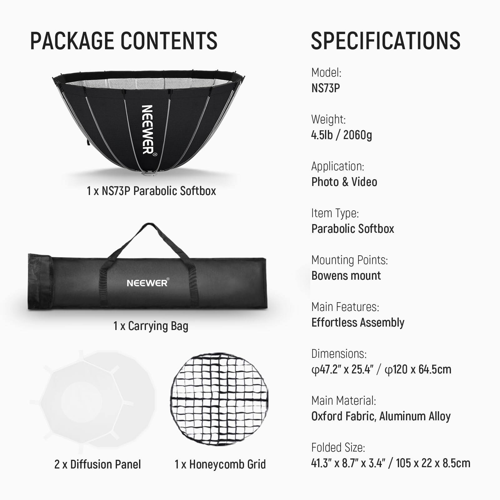 PACKAGE CONTENTS

1 x NS73P Parabolic Softbox  
1 x Carrying Bag  
2 x Diffusion Panel  
1 x Honeycomb Grid  

SPECIFICATIONS

Model: NS73P  
Weight: 4.5lb / 2060g  
Application: Photo & Video  
Item Type: Parabolic Softbox  
Mounting Points: Bowens mount  
Main Features: Effortless Assembly  
Dimensions: 47.2" x 25.4" / 120 x 64.5cm  
Main Material: Oxford Fabric, Aluminum Alloy  
Folded Size: 41.3" x 8.7" x 3.4" / 105 x 22 x 8.5cm