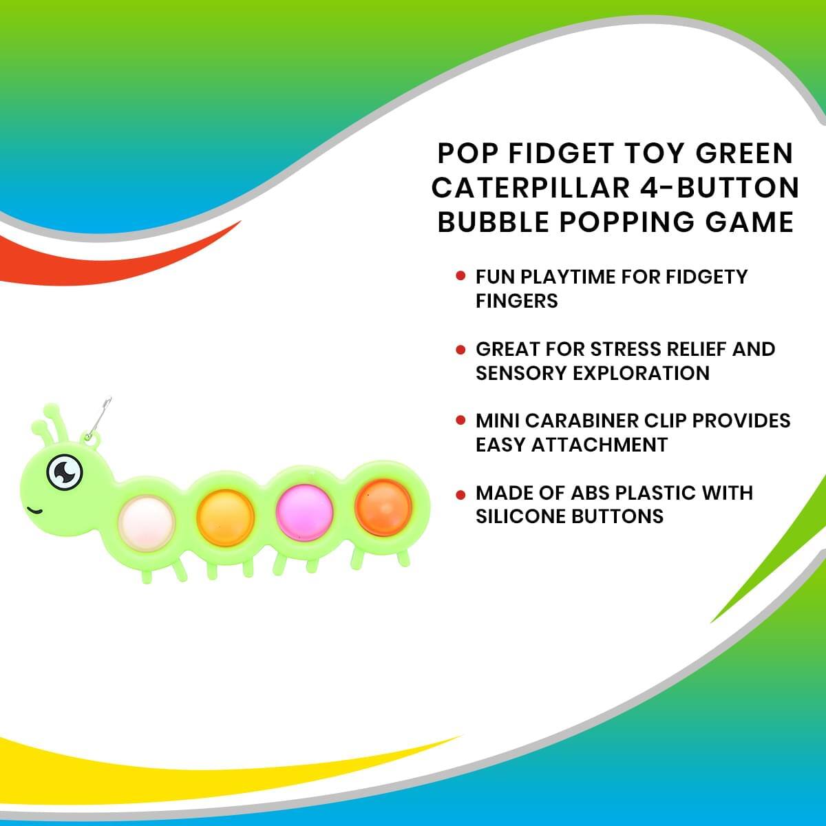 POP FIDGET TOY GREEN CATERPILLAR 4-BUTTON BUBBLE POPPING GAME

- FUN PLAYTIME FOR FIDGETY FINGERS
- GREAT FOR STRESS RELIEF AND SENSORY EXPLORATION
- MINI CARABINER CLIP PROVIDES EASY ATTACHMENT
- MADE OF ABS PLASTIC WITH SILICONE BUTTONS