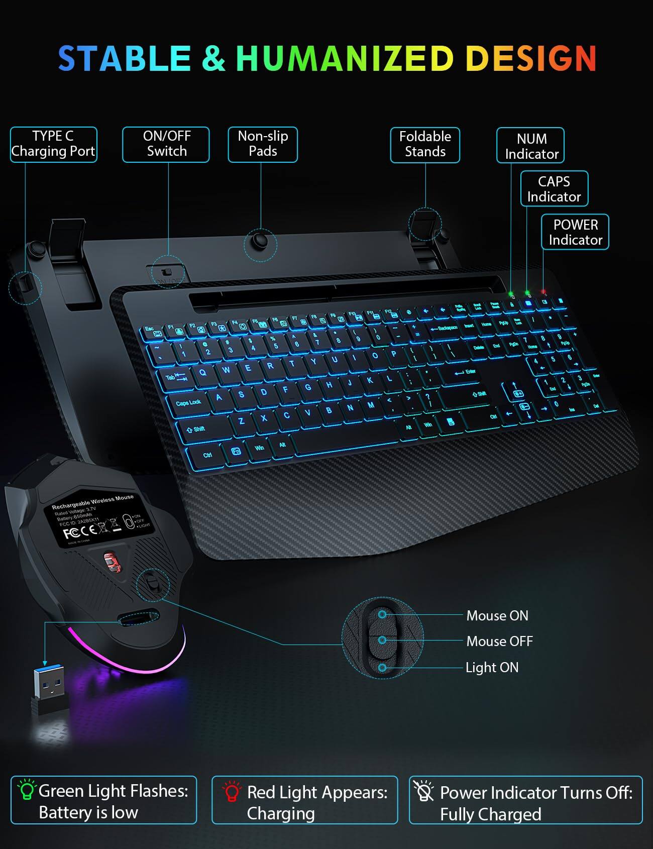 STABLE & HUMANIZED DESIGN

TYPE C Charging Port
ON/OFF Switch
Non-slip Pads
Foldable Stands
NUM Indicator
CAPS Indicator
POWER Indicator

Eac

PO FT R 19 B 1% 5 17 14 M a P1 92 a 12 43 1 & & O : % 8 9 G a 8 7 I 4 5 2 3 1 S O P Y U R 7 W E Q K L H J F G $ D A Cape Lock M N V Z X Shit
/ > AR
3 / ? We
f - ET SAKE Insat Yess - 9 Und Pign 4 Dieta TOTA 5 6 4 Total 2 3 Pyla bil IM 0 + ml DE
OH
Win

Wireless Mouse Rechargeable Voltage: 3.7V Rated 650mAh Battery 242852111 PCC to FC

Mouse ON
Mouse OFF
Light ON

Green Light Flashes: Battery is low
Red Light Appears: Charging
Power Indicator Turns Off: Fully Charged