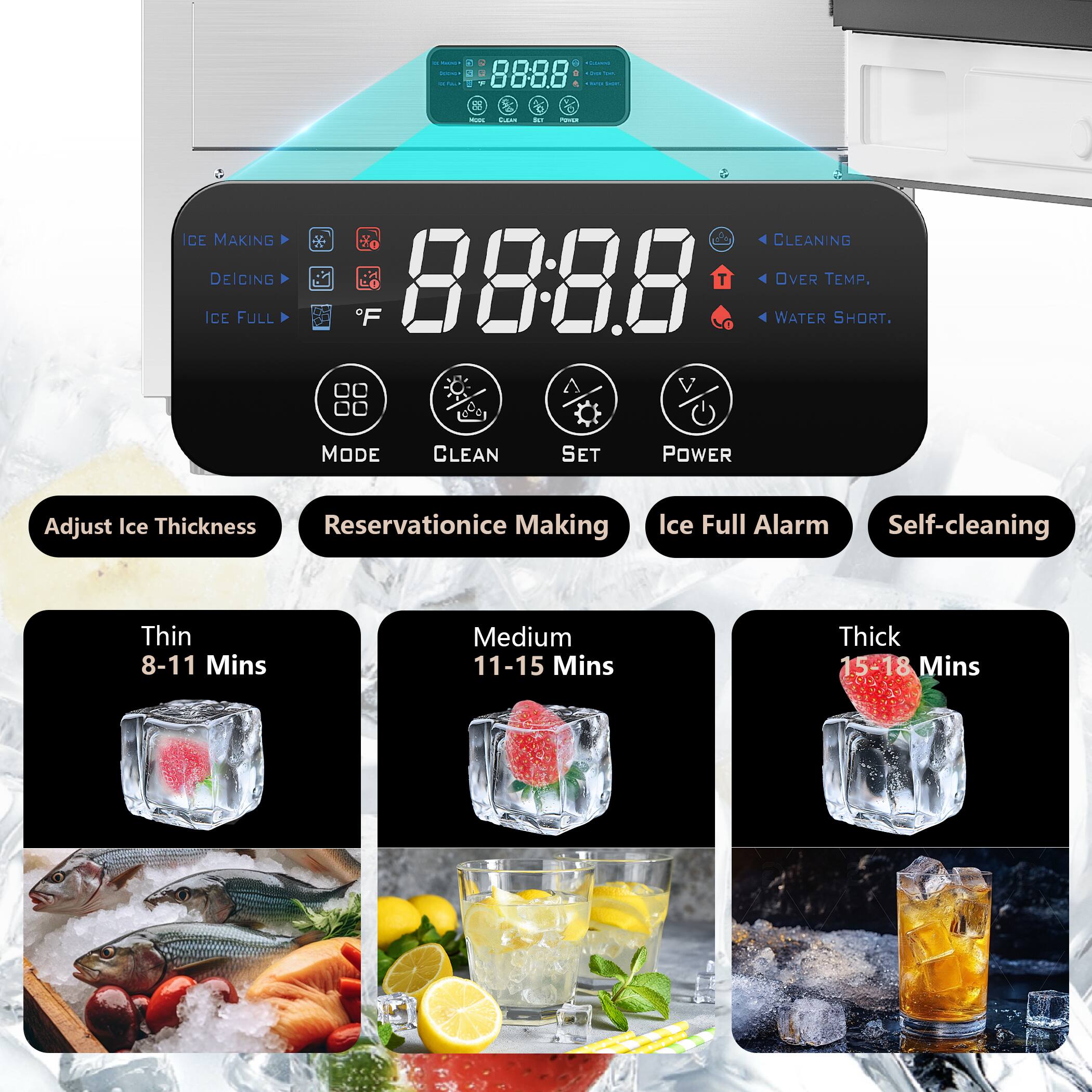- ICE MAKING
- DEICING
- ICE FULL
- F
- MODE
- CLEAN
- SET
- POWER
- Adjust Ice Thickness
- Reservation Ice Making
- Ice Full Alarm
- Self-cleaning
- Thin 8-11 Mins
- Medium 11-15 Mins
- Thick 15-18 Mins
- CLEANING
- OVER TEMP.
- WATER SHORT.