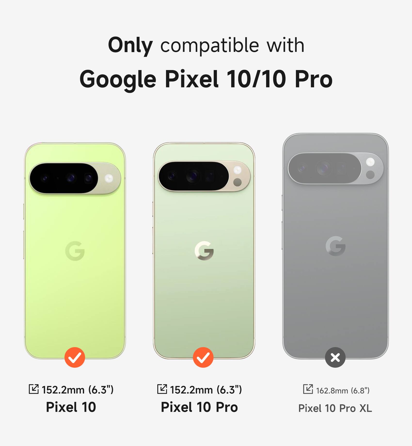 Only compatible with Google Pixel 10/10 Pro

Pixel 10: 152.2mm (6.3")
Pixel 10 Pro: 152.2mm (6.3")
Pixel 10 Pro XL: 162.8mm (6.8")