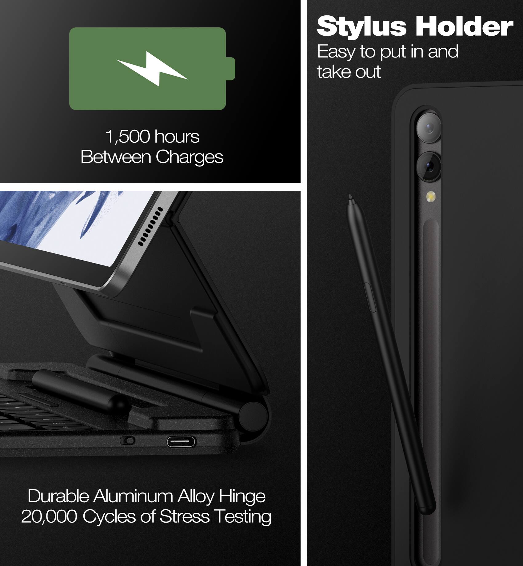 Stylus Holder  
Easy to put in and take out  

1,500 hours Between Charges  

Durable Aluminum Alloy Hinge  
20,000 Cycles of Stress Testing
