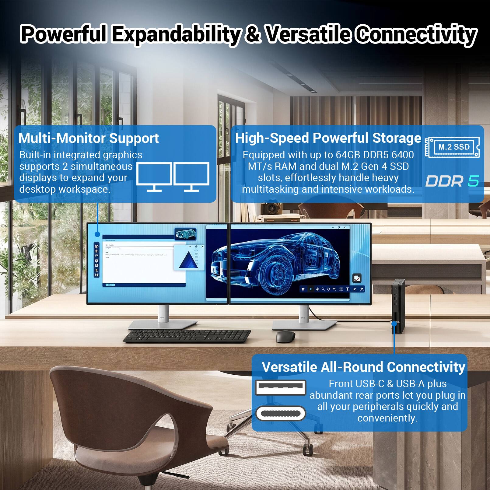 Powerful Expandability & Versatile Connectivity

Multi-Monitor Support
Built-in integrated graphics supports 2 simultaneous displays to expand your desktop workspace.

High-Speed Powerful Storage
Equipped with up to 64GB DDR5 6400 MT/s RAM and dual M.2 Gen 4 SSD slots, effortlessly handle heavy multitasking and intensive workloads.

Versatile All-Round Connectivity
Front USB-C & USB-A plus abundant rear ports let you plug in all your peripherals quickly and conveniently.