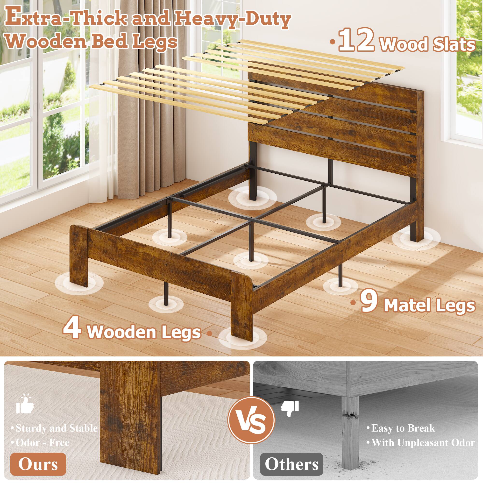 Extra-Thick and Heavy-Duty Wooden Bed Legs

- 12 Wood Slats
- 4 Wooden Legs
- 9 Matel Legs

Sturdy and Stable
Odor-Free

Ours

VS

Others

Easy to Break
With Unpleasant Odor