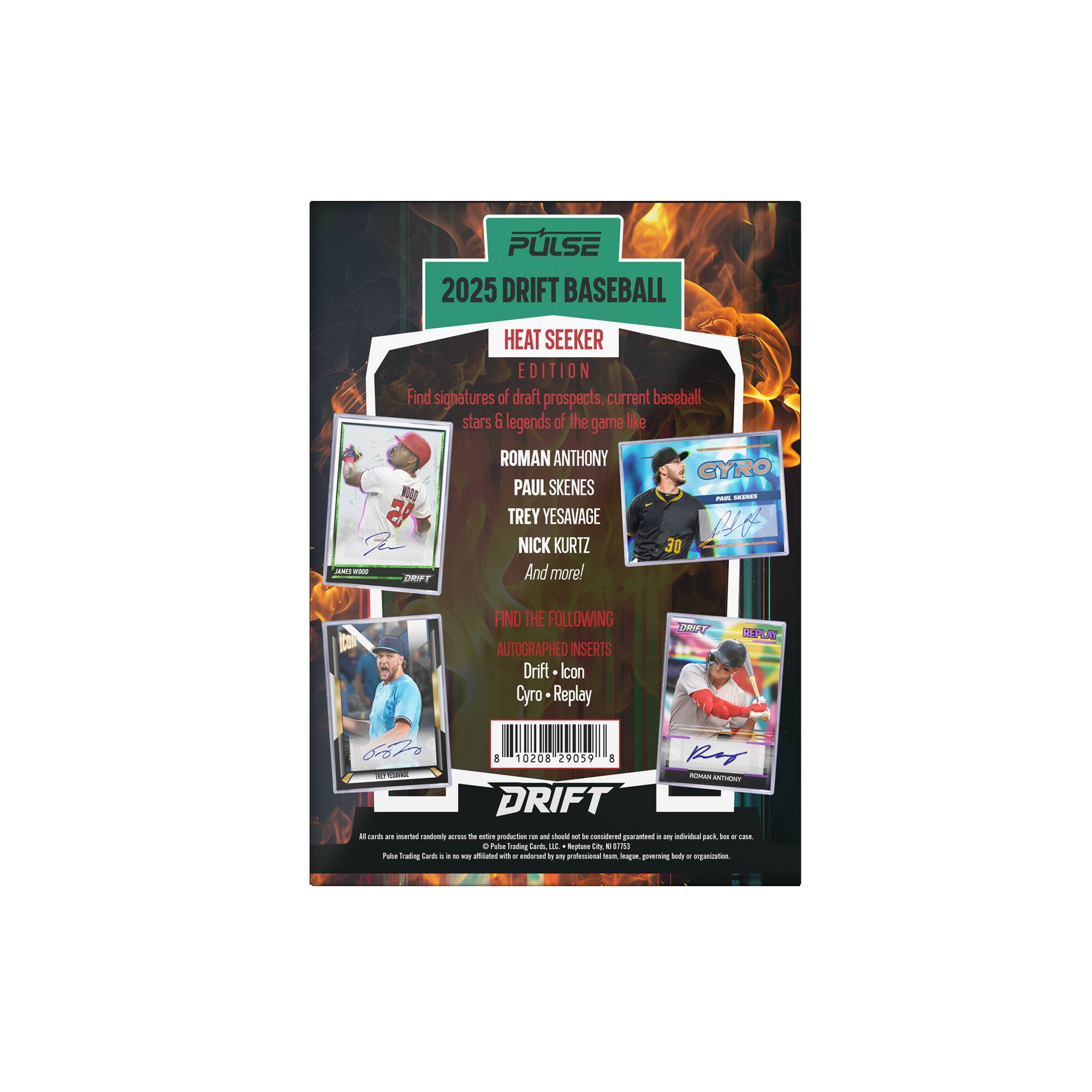 PULSE 2025 DRIFT BASEBALL - HEAT SEEKER EDITION

Find signatures of draft prospects, current baseball stars & legends of the game like:
- ROMAN ANTHONY
- CYRO PAUL SKENES
- TREY YESAVAGE
- NICK KURTZ
- And more!

FIND THE FOLLOWING AUTOGRAPHED INSERTS:
- Drift Icon
- Replay

Drift - 1 - SAL - E
DRIFT
- Roman Anthony
- Gyro
- Replay

8 10208 29059

PULSE Trading Cards is not affiliated with any professional league, league, player, body or organization.