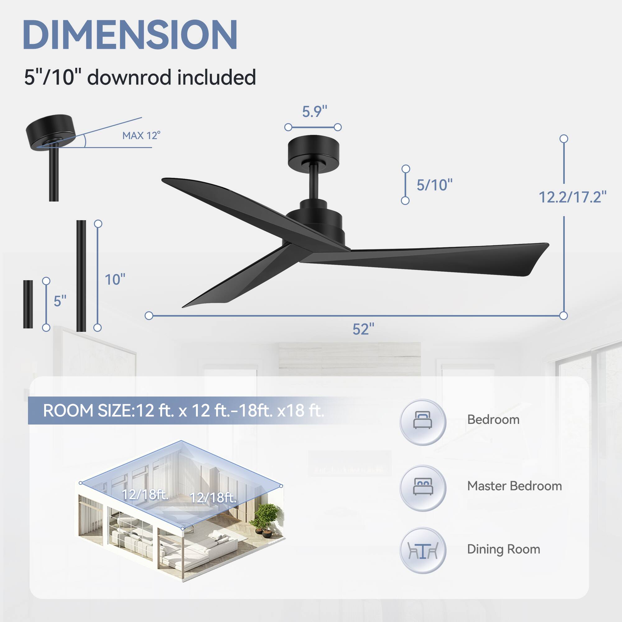 DIMENSION: 5"/10" downrod included, 5.9", MAX 12, 5/10", 12.2/17.2", 5", 10", 52"

ROOM SIZE: 12 ft. x 12 ft.-18ft. x18 ft.

Bedroom: 12/18ft.

Master Bedroom: 12/18ft.

Dining Room