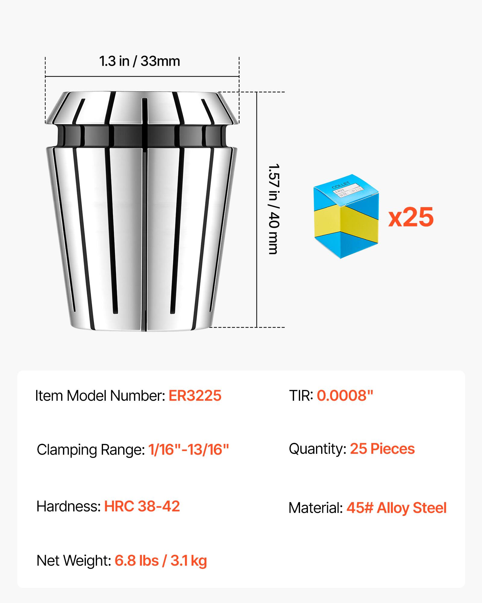 1.3 in / 33mm  
1.57 in / 40 mm  
COLLET ERVE SULTURAL  
x25  
Item Model Number: ER3225  
TIR: 0.0008"  
Clamping Range: 1/16"-13/16"  
Quantity: 25 Pieces  
Hardness: HRC 38-42  
Material: 45# Alloy Steel  
Net Weight: 6.8 lbs / 3.1kg