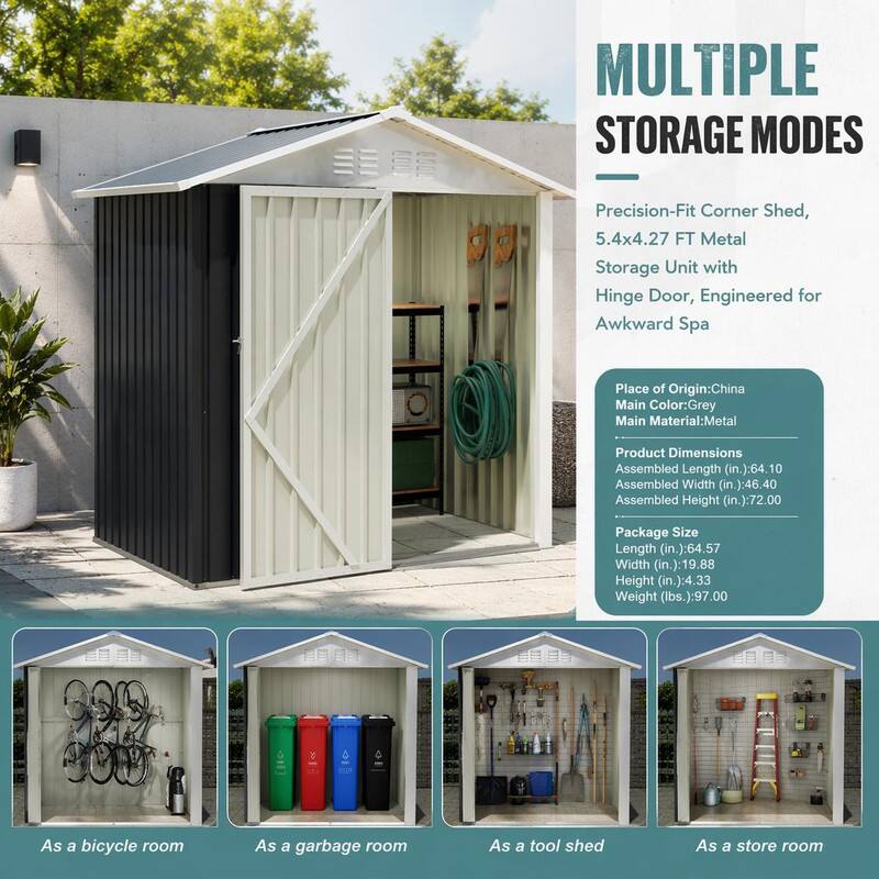 MULTIPLE STORAGE MODES

Precision-Fit Corner Shed, 5.4x4.27 FT Metal Storage Unit with Hinge Door, Engineered for Awkward Spa

Place of Origin: China  
Main Color: Grey  
Main Material: Metal

Product Dimensions  
Assembled Length (in.): 64.10  
Assembled Width (in.): 46.40  
Assembled Height (in.): 72.00

Package Size  
Length (in.): 64.57  
Width (in.): 19.88  
Height (in.): 4.33  
Weight (lbs.): 97.00

- As a bicycle room
- As a garbage room
- As a tool shed
- As a store room