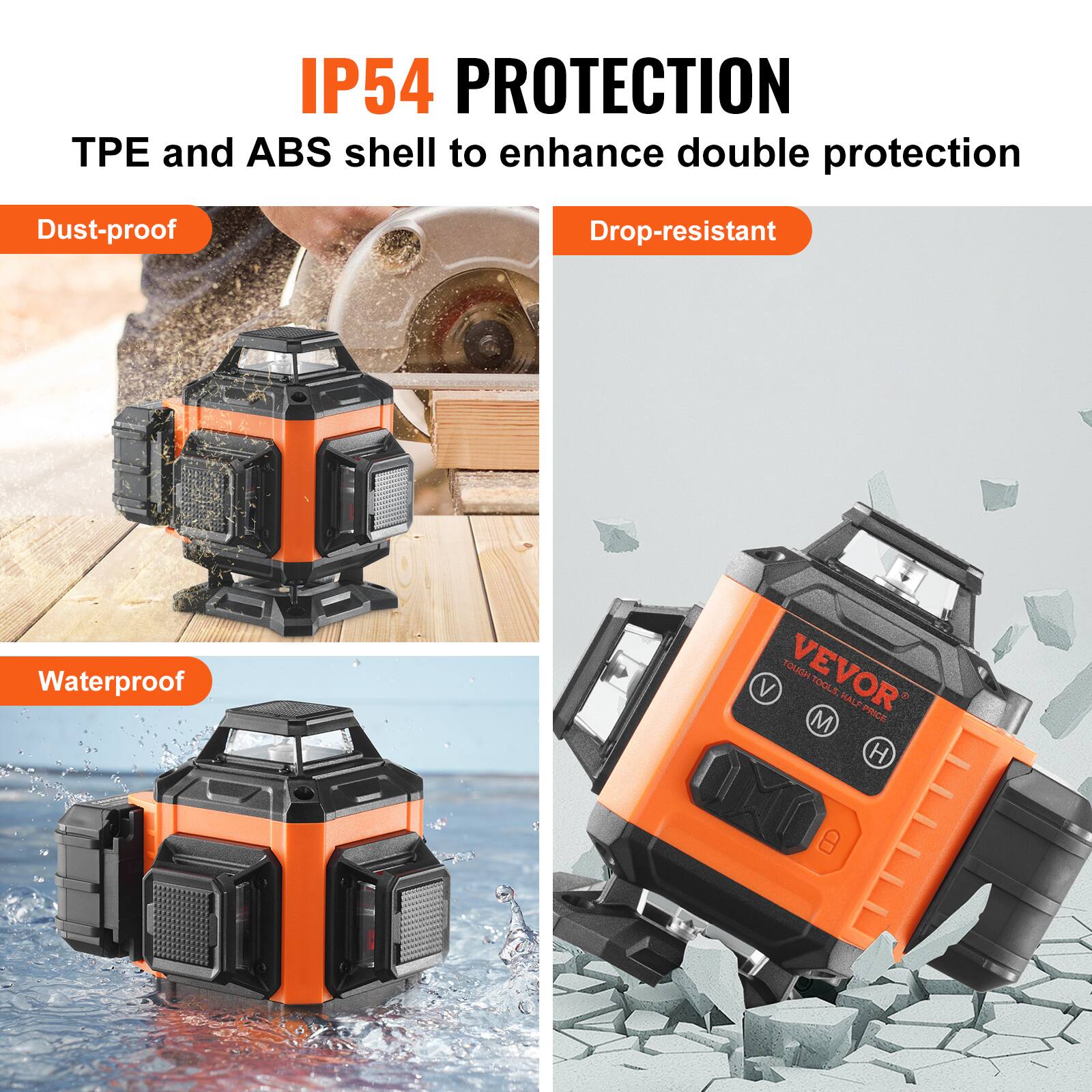 IP54 PROTECTION  
TPE and ABS shell to enhance double protection  
Dust-proof  
Drop-resistant  
Waterproof  

VEVOR  
TOUGH TOOLS HALF PRICE
