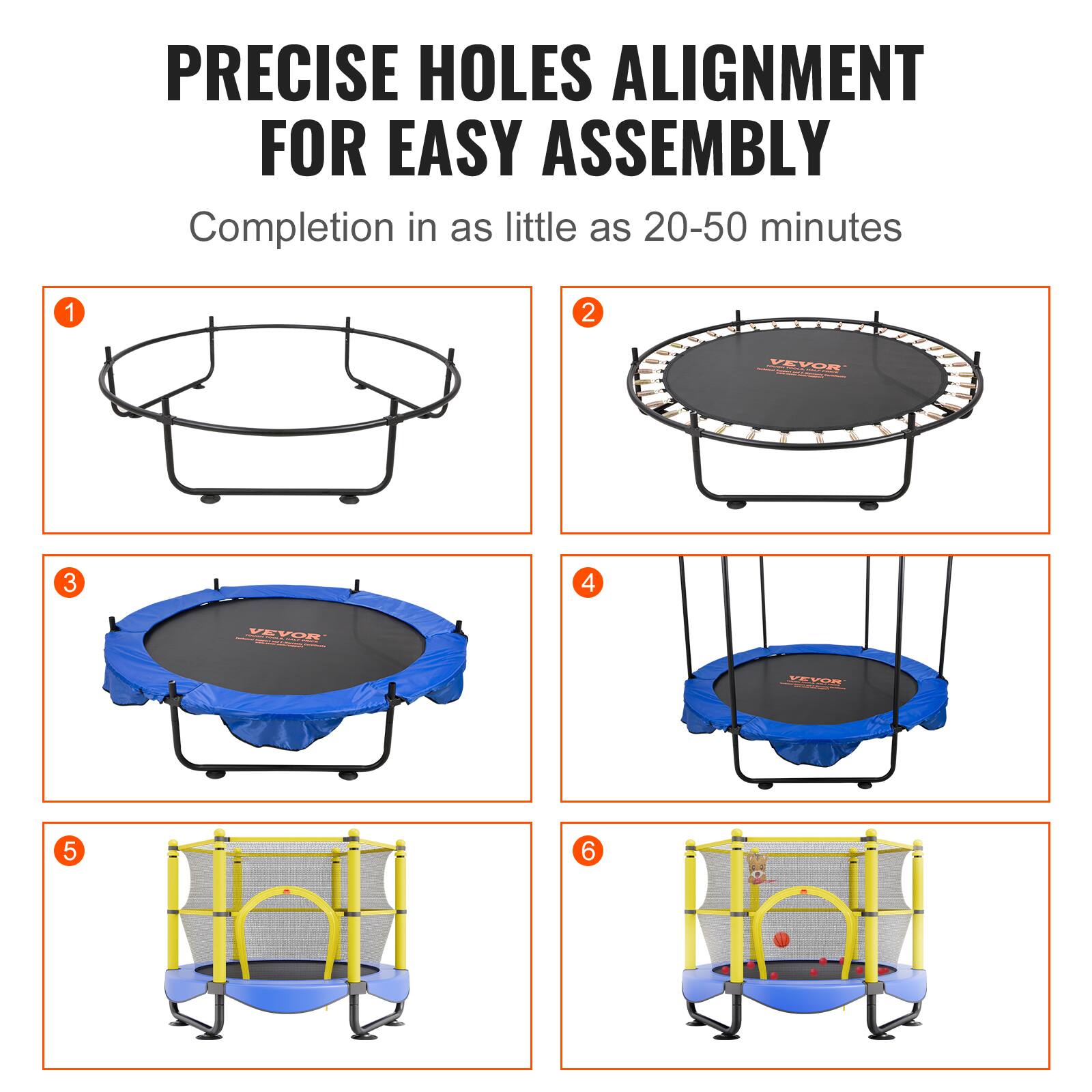 PRECISE HOLES ALIGNMENT FOR EASY ASSEMBLY

Completion in as little as 20-50 minutes

1. [Image of a trampoline frame]
2. [Image of a trampoline with a blue mat]
3. [Image of a trampoline with a blue mat and safety padding]
4. [Image of a trampoline with a blue mat and safety padding, with a swing attached]
5. [Image of a trampoline with a blue mat, safety padding, and a yellow safety enclosure]
6. [Image of a trampoline with a blue mat, safety padding, yellow safety enclosure, and additional toys]
