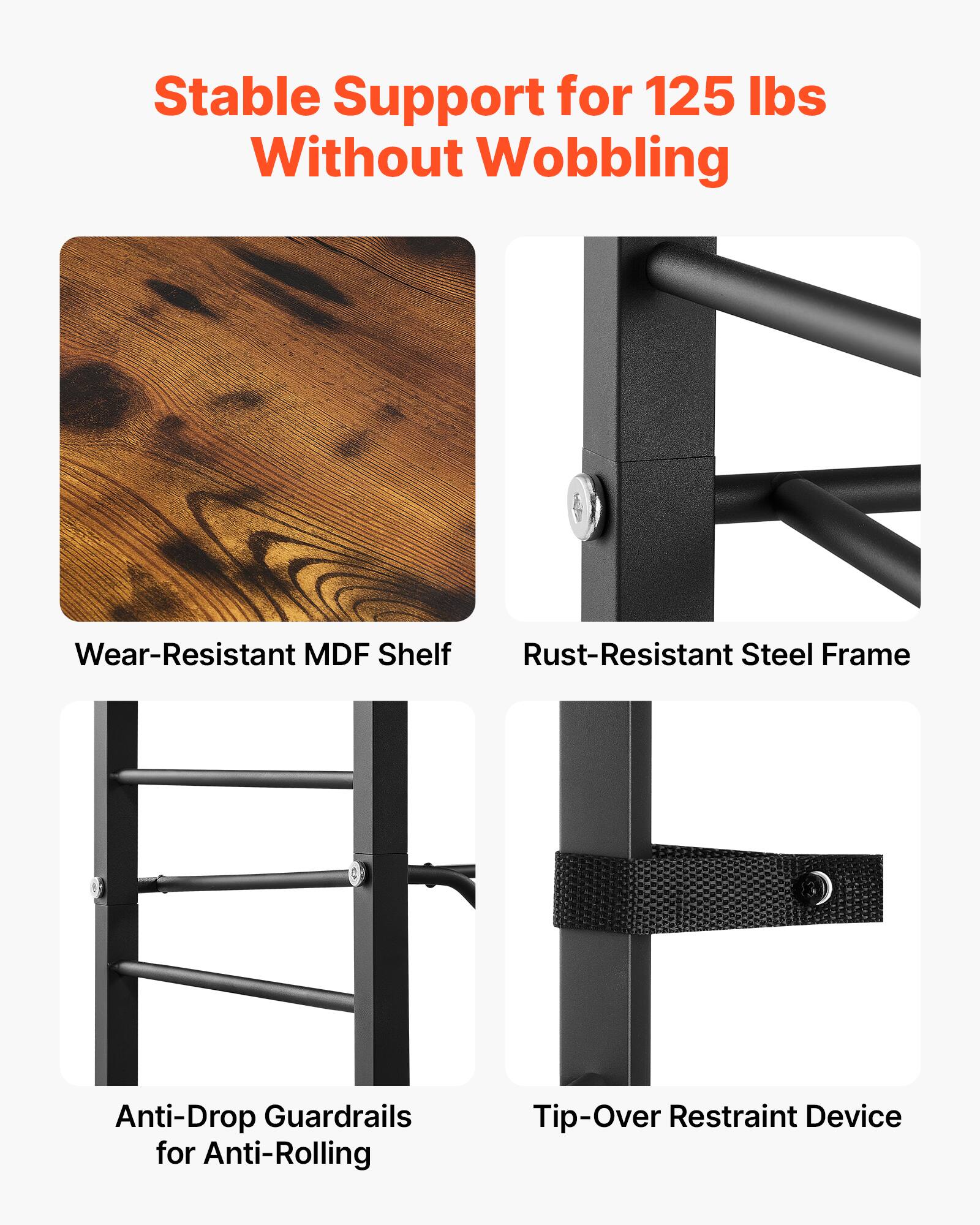 Stable Support for 125 lbs Without Wobbling  
Wear-Resistant MDF Shelf  
Rust-Resistant Steel Frame  
Anti-Drop Guardrails for Anti-Rolling  
Tip-Over Restraint Device