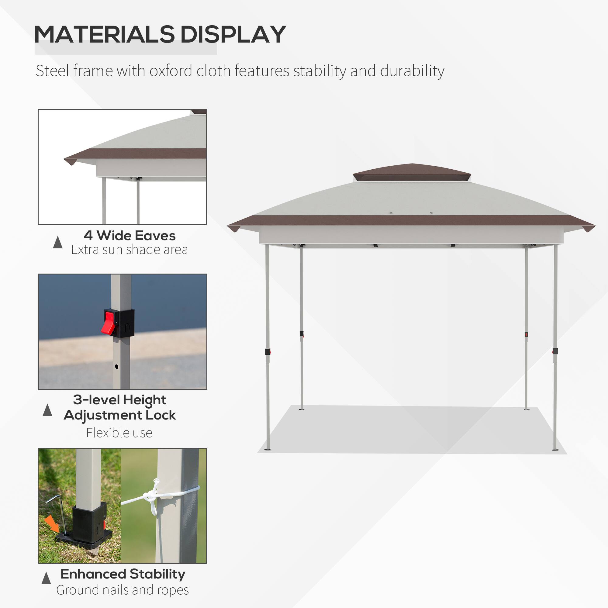 MATERIALS DISPLAY
Steel frame with oxford cloth features stability and durability
4 Wide Eaves
Extra sun shade area
3-level Height Adjustment Lock
Flexible use
Enhanced Stability
Ground nails and ropes