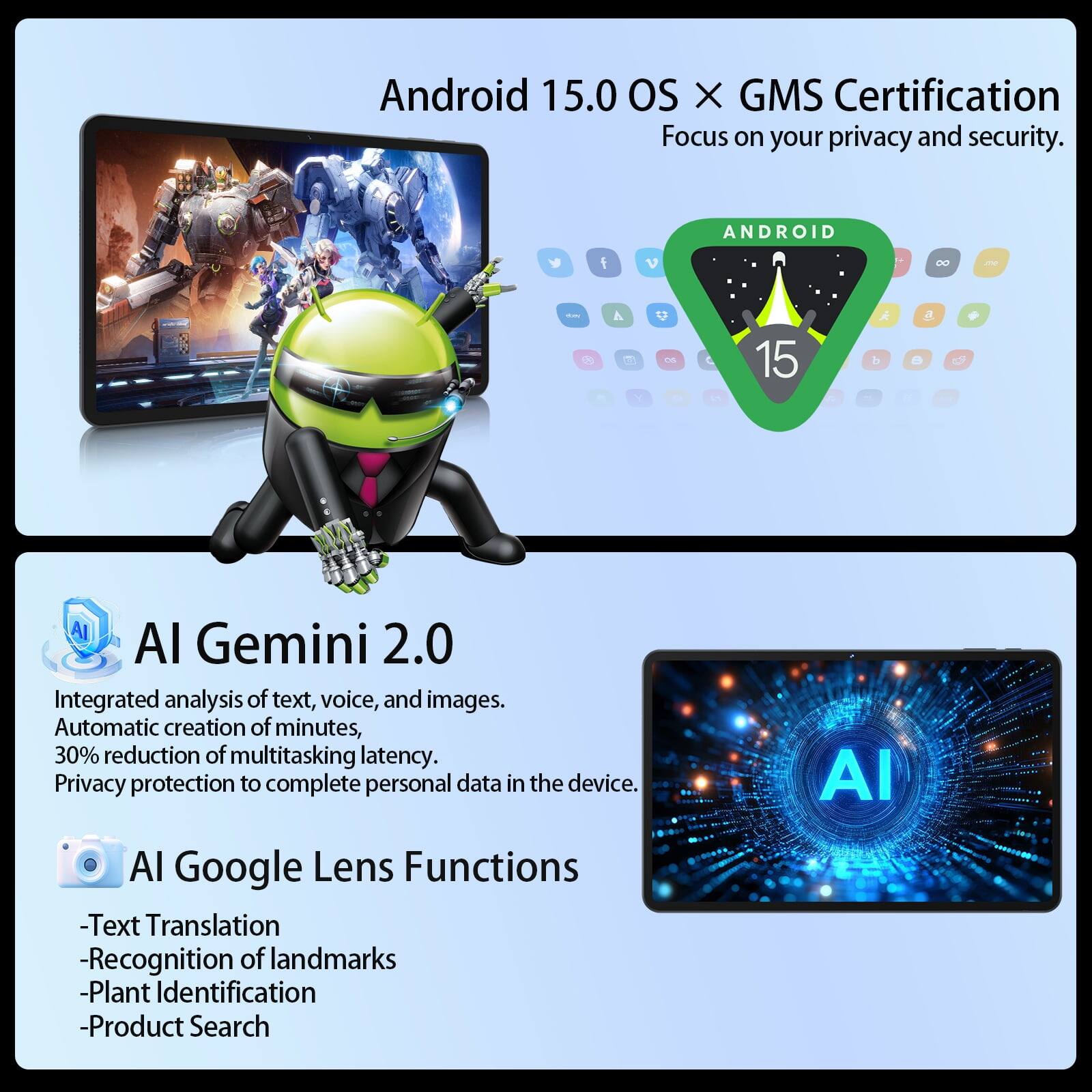 Android 15.0 OS X GMS Certification Focus on your privacy and security.

ANDROID
15

AI Gemini 2.0
Integrated analysis of text, voice, and images. Automatic creation of minutes, 30% reduction of multitasking latency. Privacy protection to complete personal data in the device.

AI Google Lens Functions
- Text Translation
- Recognition of landmarks
- Plant Identification
- Product Search
