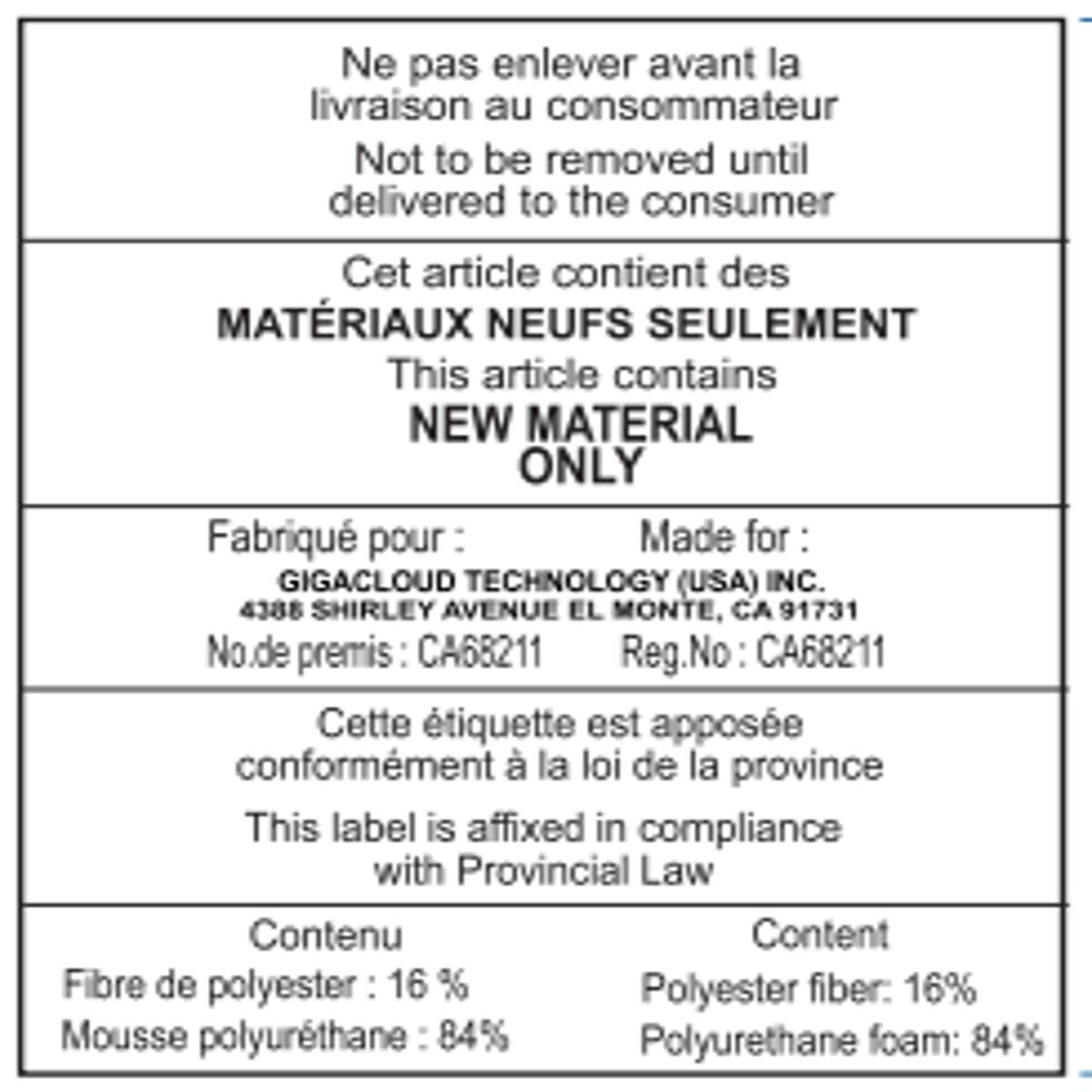Ne pas enlever avant la livraison au consommateur  
Not to be removed until delivered to the consumer

Cet article contient des MATÉRIAUX NEUFS SEULEMENT  
This article contains NEW MATERIAL ONLY

Fabriqué pour:  
Made for:  
GIGACLOUD TECHNOLOGY (USA) INC.  
4388 SHIRLEY AVENUE EL MONTE, CA 91731  
No. de permis: CA68211  
Reg. No: CA68211

Cette étiquette est apposée conformément à la loi de la province  
This label is affixed in compliance with Provincial Law

Contenu  
Content  
Fibre de polyester: 16%  
Polyester fiber: 16%  
Mousse polyuréthane: 84%  
Polyurethane foam: 84%