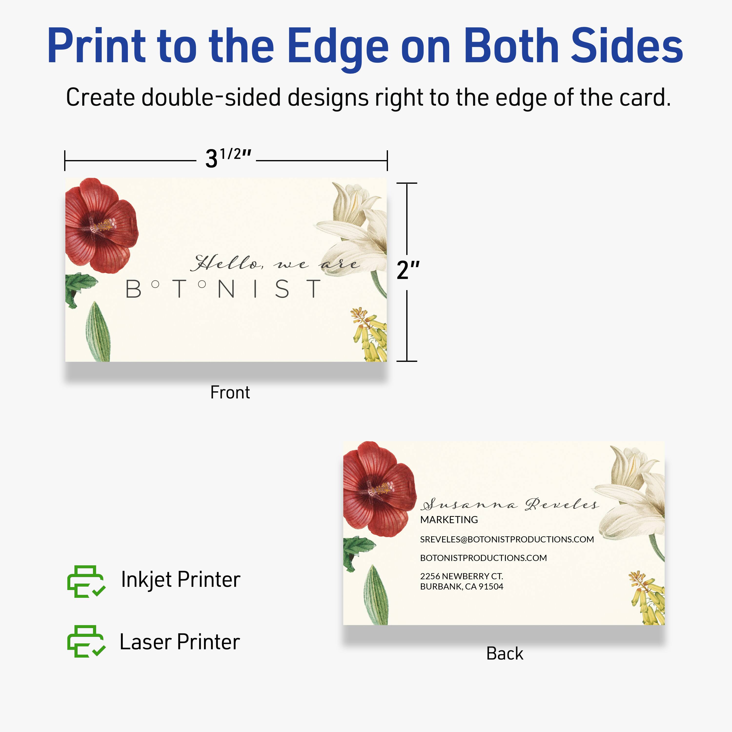 Print to the Edge on Both Sides  
Create double-sided designs right to the edge of the card.

Front  
3 1/2"  
2"  
Hello, we are BOTONIST

Back  
Susanna Reveles  
MARKETING  
SREVELES@BOTONISTPRODUCTIONS.COM  
BOTONISTPRODUCTIONS.COM  
2256 NEWBERRY CT.  
BURBANK, CA 91504

Inkjet Printer  
Laser Printer