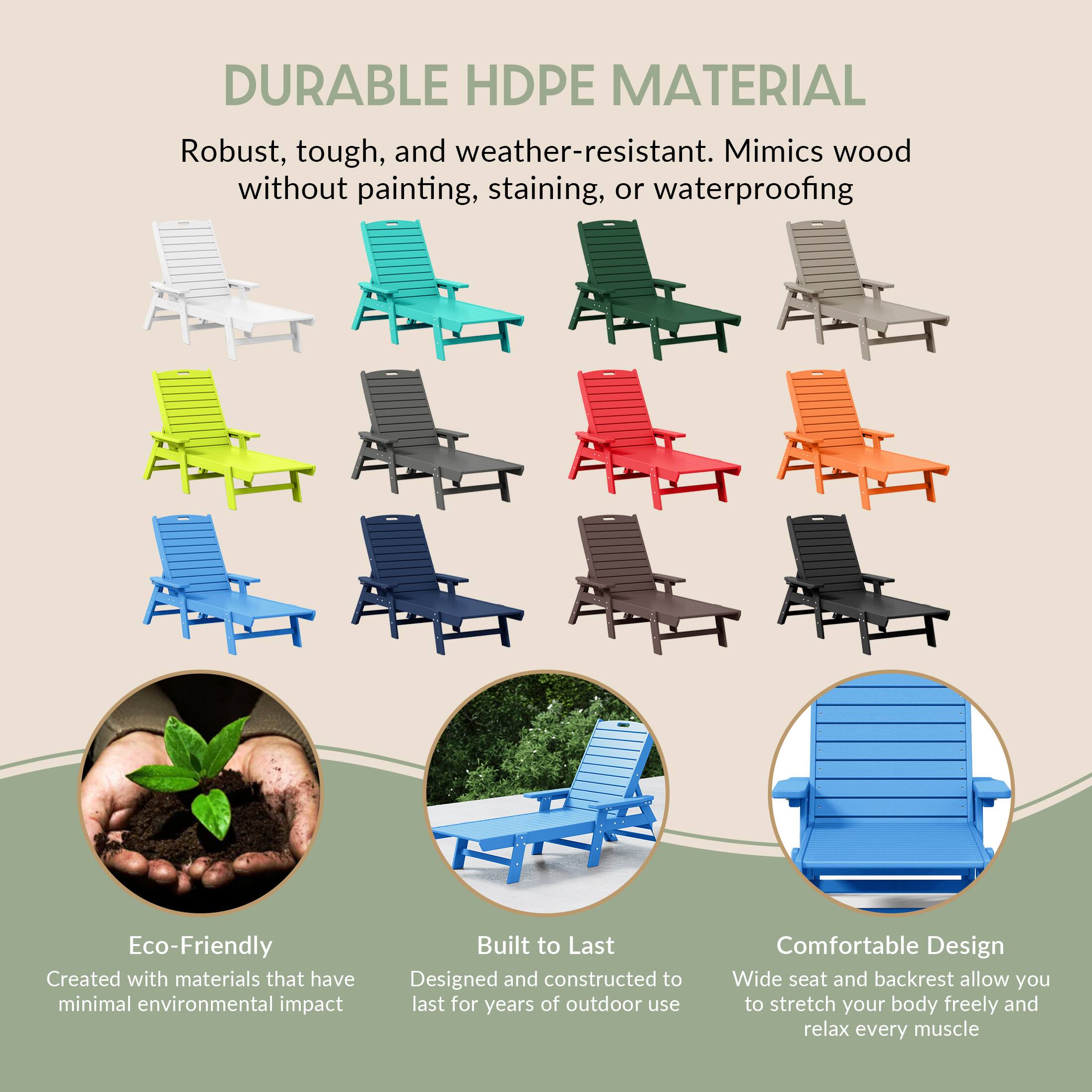 DURABLE HDPE MATERIAL  
Robust, tough, and weather-resistant. Mimics wood without painting, staining, or waterproofing  

Eco-Friendly  
Created with materials that have minimal environmental impact  

Built to Last  
Designed and constructed to last for years of outdoor use  

Comfortable Design  
Wide seat and backrest allow you to stretch your body freely and relax every muscle