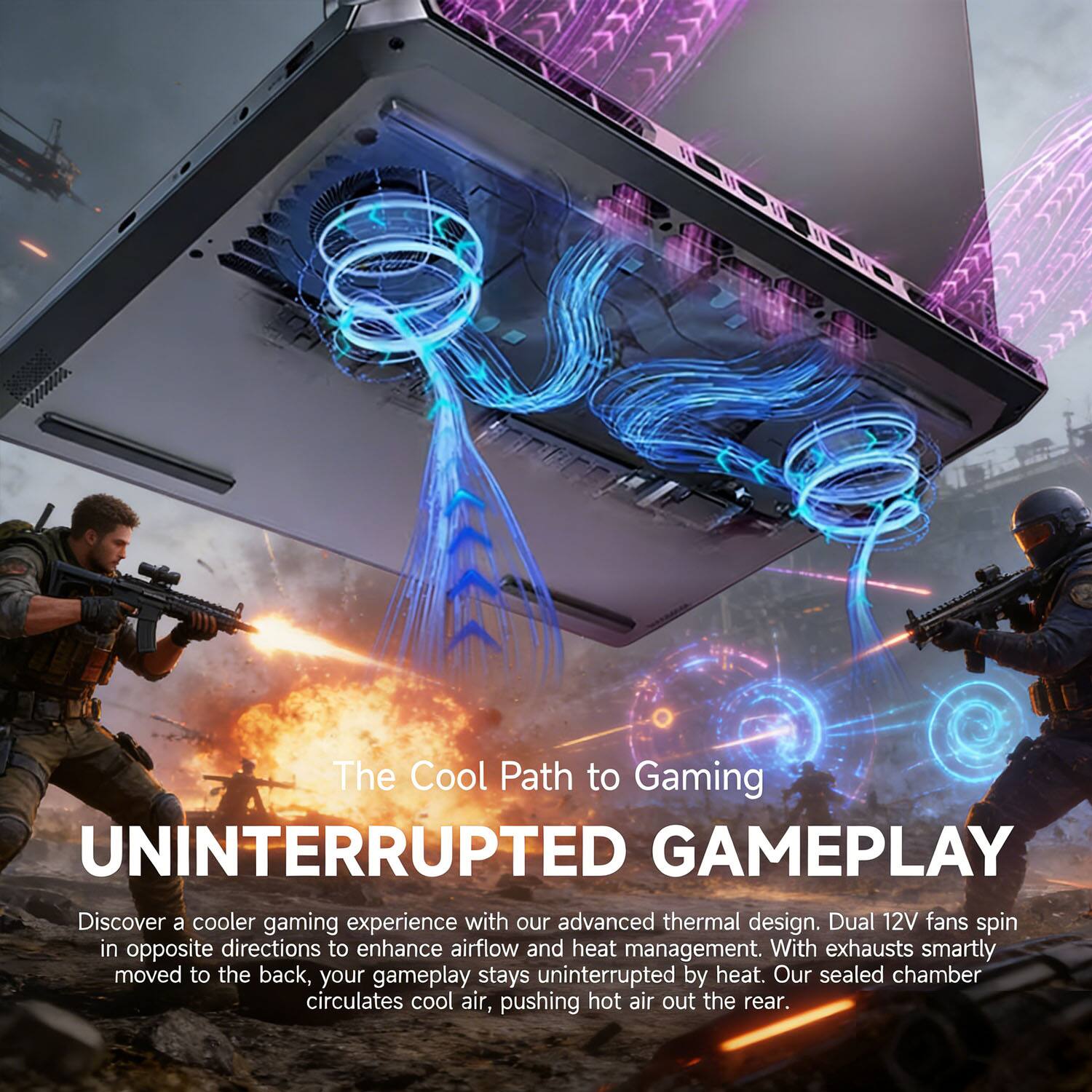 The Cool Path to Gaming  
UNINTERRUPTED GAMEPLAY  

Discover a cooler gaming experience with our advanced thermal design. Dual 12V fans spin in opposite directions to enhance airflow and heat management. With exhausts smartly moved to the back, your gameplay stays uninterrupted by heat. Our sealed chamber circulates cool air, pushing hot air out the rear.