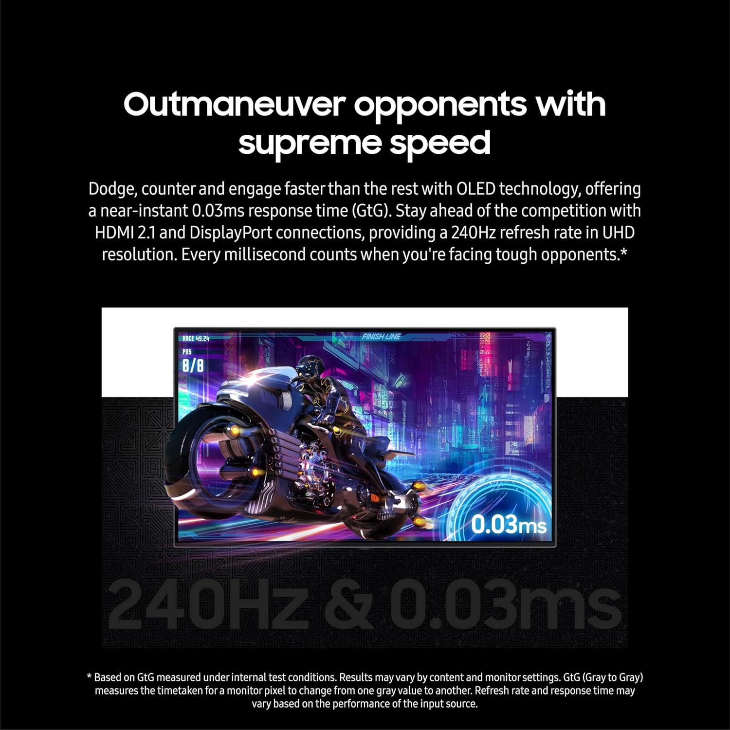 Outmaneuver opponents with supreme speed

Dodge, counter and engage faster than the rest with OLED technology, offering a near-instant 0.03ms response time (GtG). Stay ahead of the competition with HDMI 2.1 and DisplayPort connections, providing a 240Hz refresh rate in UHD resolution. Every millisecond counts when you're facing tough opponents.*

BD MN PES 8/8 0.03ms 240Hz & 0.03ms

* Based on GtG measured under internal test conditions. Results may vary by content and monitor settings. GtG (Gray to Gray) measures the time taken for a monitor pixel to change from one gray value to another. Refresh rate and response time may vary based on the performance of the input source.