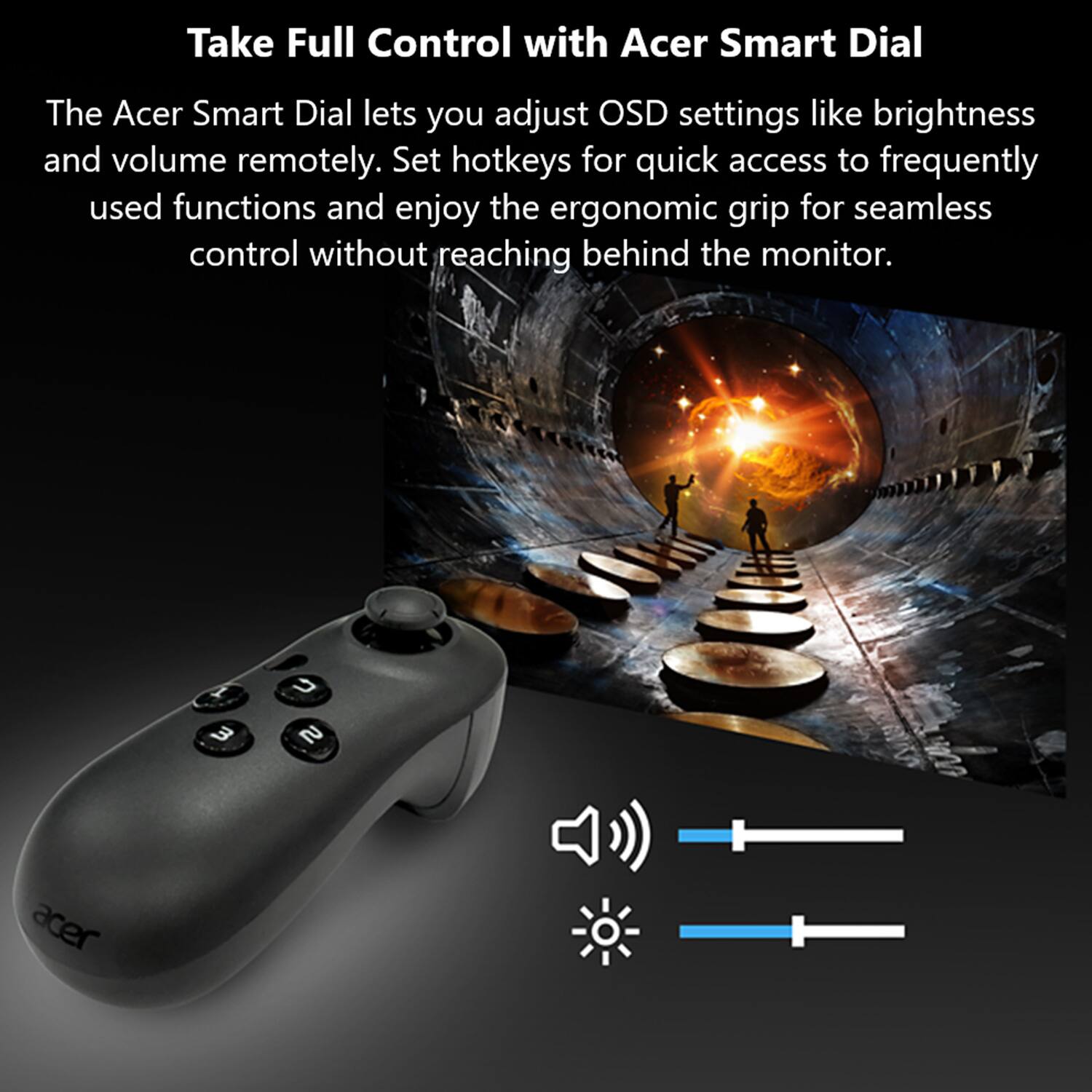 Take Full Control with Acer Smart Dial

The Acer Smart Dial lets you adjust OSD settings like brightness and volume remotely. Set hotkeys for quick access to frequently used functions and enjoy the ergonomic grip for seamless control without reaching behind the monitor.