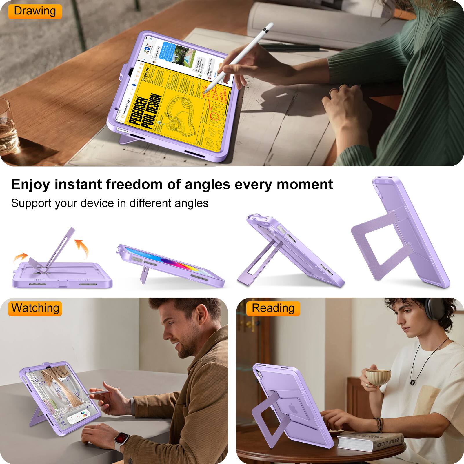 Drawing  
Enjoy instant freedom of angles every moment  
Support your device in different angles  

Watching  
Reading