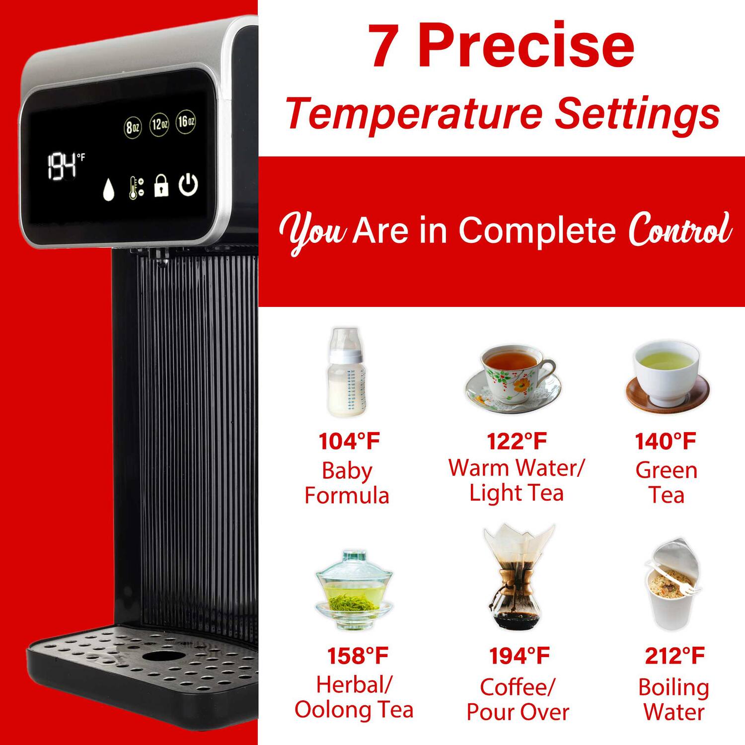 F IQ4" 8oz 12mC 16c 7 Precise Temperature Settings 1 You Are in Complete Control CCNC 104F Baby Formula 122F Warm Water/ Light Tea 140F Green Tea 158F Herbal/ Oolong Tea 194F Coffee/ Pour Over 212F Boiling Water