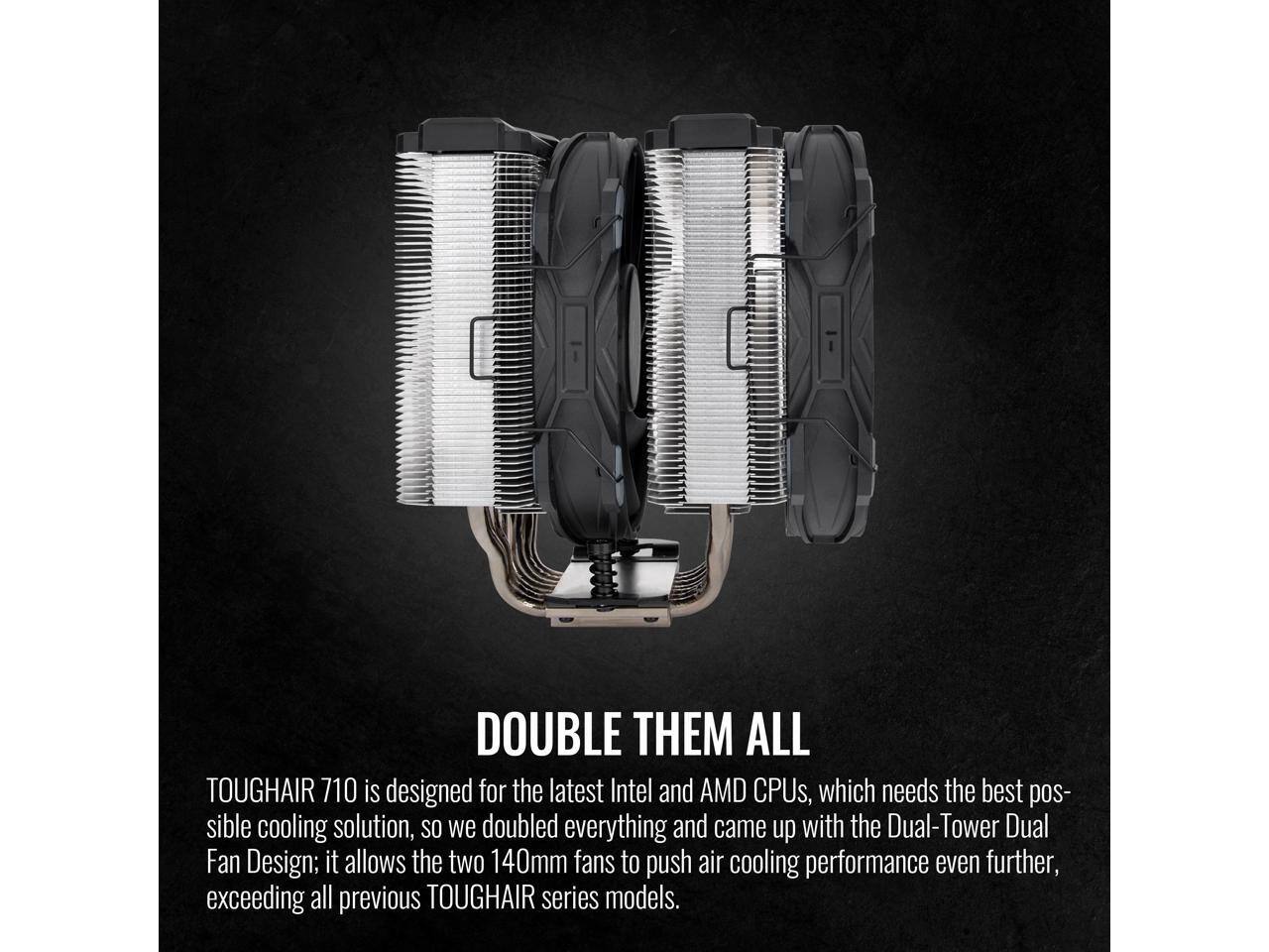 DOUBLE THEM ALL

TOUGHAIR 710 is designed for the latest Intel and AMD CPUs, which needs the best possible cooling solution, so we doubled everything and came up with the Dual-Tower Dual Fan Design; it allows the two 140mm fans to push air cooling performance even further, exceeding all previous TOUGHAIR series models.
