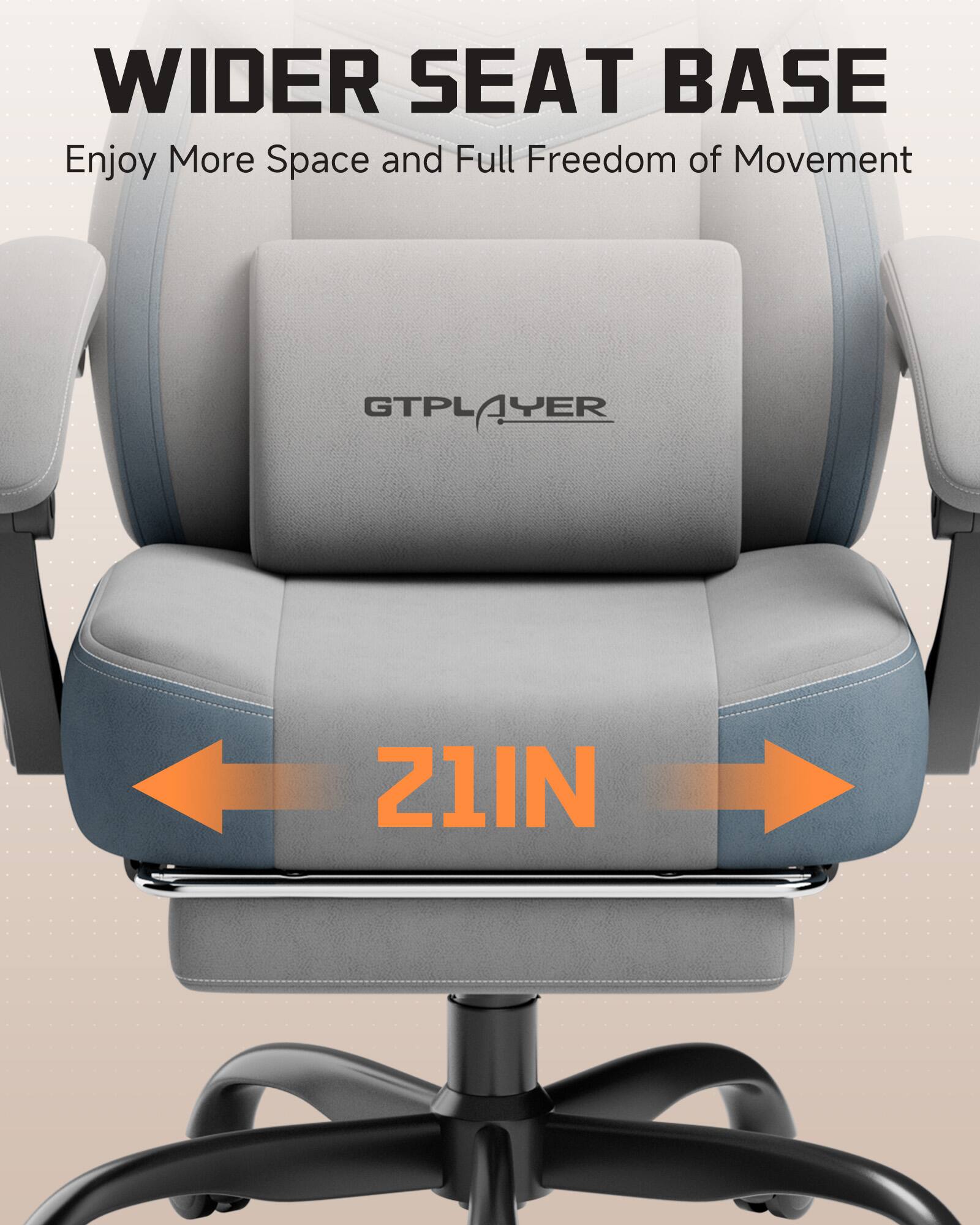 WIDER SEAT BASE  
Enjoy More Space and Full Freedom of Movement  

GTPLAYER  
21IN