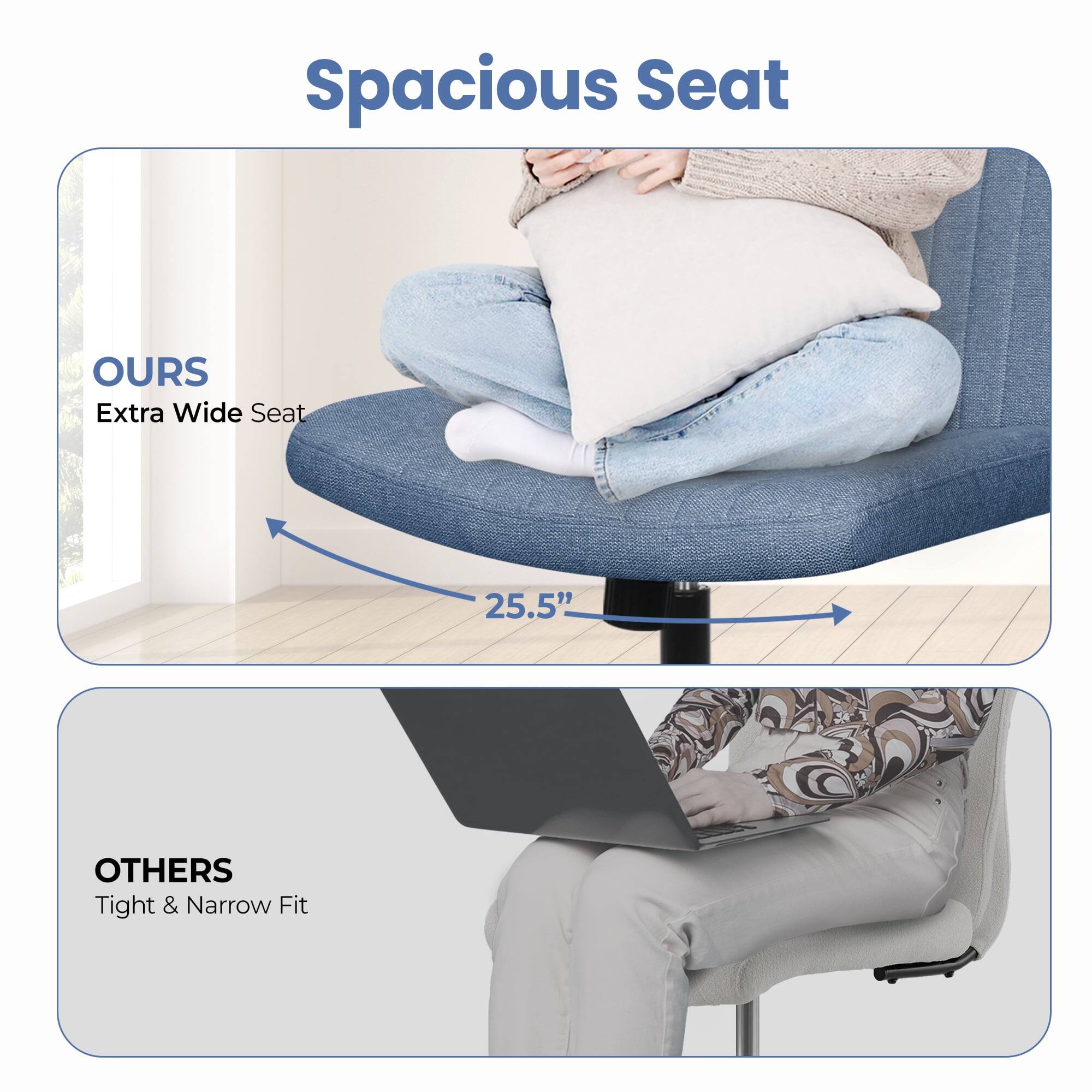 Spacious Seat

OURS  
Extra Wide Seat  
25.5"

OTHERS  
Tight & Narrow Fit