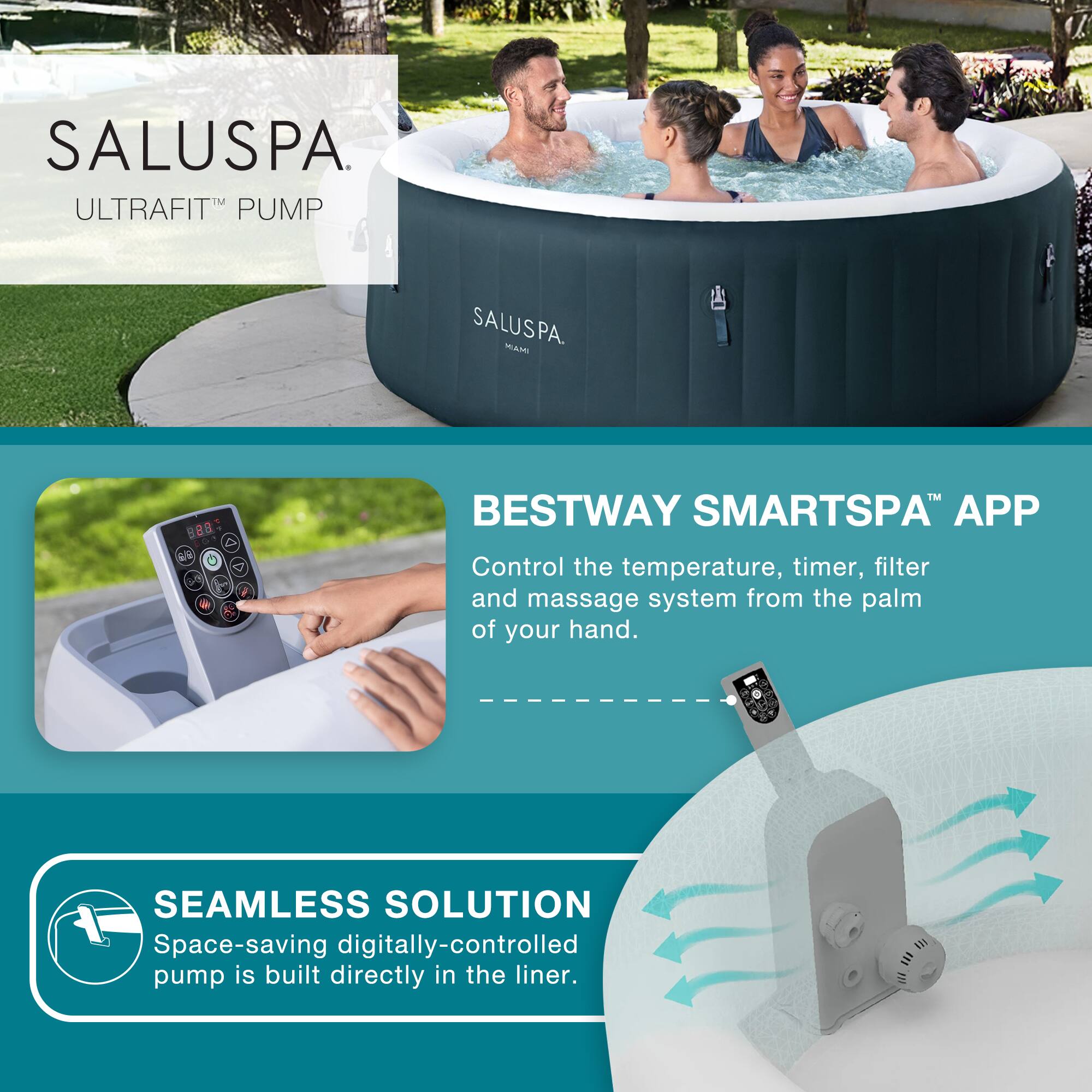 SALUSPA  
ULTRAFIT™ PUMP

BESTWAY SMARTSPA™ APP  
Control the temperature, timer, filter and massage system from the palm of your hand.

SEAMLESS SOLUTION  
Space-saving digitally-controlled pump is built directly in the liner.