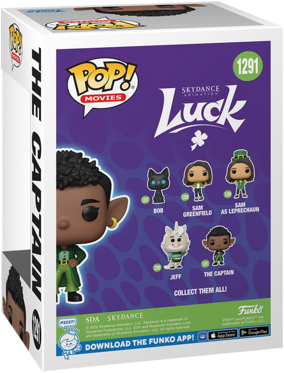 POP! MOVIES
THE POP! SKYDANCE ANIMATION MOVIES Luck
1291
1289
1268
1287
SAM BOB
SAM AS LEPRECHAUN GREENFIELD
1290
JEFF
THE CAPTAIN
COLLECT THEM ALL!
Funko
SDA SKYDANCE is a trademark of POP and FUNKO
Funko, LLC are trademarks of Skydance Animation, LLC. All rights reserved.
2022 Skydance Productions, LLC. SDA and Skydance Animation, LLC. All rights reserved.
DOWNLOAD THE FUNKO APP!
Google Play
App Store